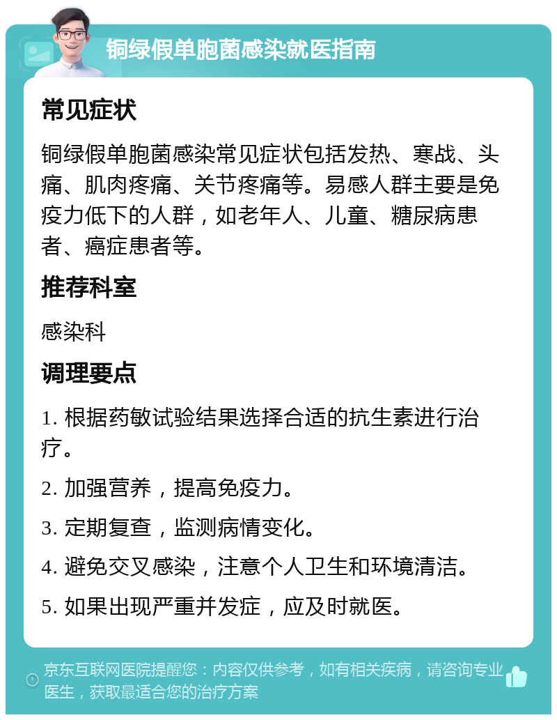 铜绿假单胞菌感染就医指南 常见症状 铜绿假单胞菌感染常见症状包括发热、寒战、头痛、肌肉疼痛、关节疼痛等。易感人群主要是免疫力低下的人群，如老年人、儿童、糖尿病患者、癌症患者等。 推荐科室 感染科 调理要点 1. 根据药敏试验结果选择合适的抗生素进行治疗。 2. 加强营养，提高免疫力。 3. 定期复查，监测病情变化。 4. 避免交叉感染，注意个人卫生和环境清洁。 5. 如果出现严重并发症，应及时就医。