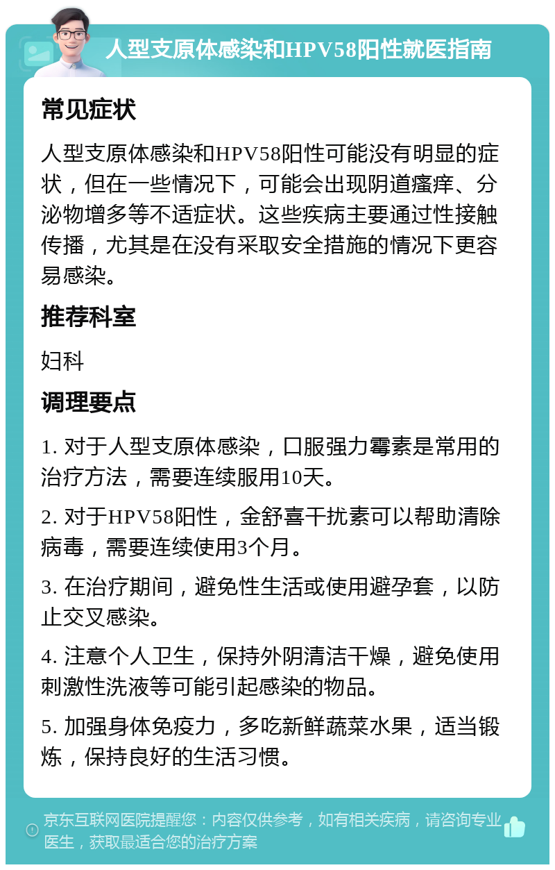 人型支原体感染和HPV58阳性就医指南 常见症状 人型支原体感染和HPV58阳性可能没有明显的症状，但在一些情况下，可能会出现阴道瘙痒、分泌物增多等不适症状。这些疾病主要通过性接触传播，尤其是在没有采取安全措施的情况下更容易感染。 推荐科室 妇科 调理要点 1. 对于人型支原体感染，口服强力霉素是常用的治疗方法，需要连续服用10天。 2. 对于HPV58阳性，金舒喜干扰素可以帮助清除病毒，需要连续使用3个月。 3. 在治疗期间，避免性生活或使用避孕套，以防止交叉感染。 4. 注意个人卫生，保持外阴清洁干燥，避免使用刺激性洗液等可能引起感染的物品。 5. 加强身体免疫力，多吃新鲜蔬菜水果，适当锻炼，保持良好的生活习惯。