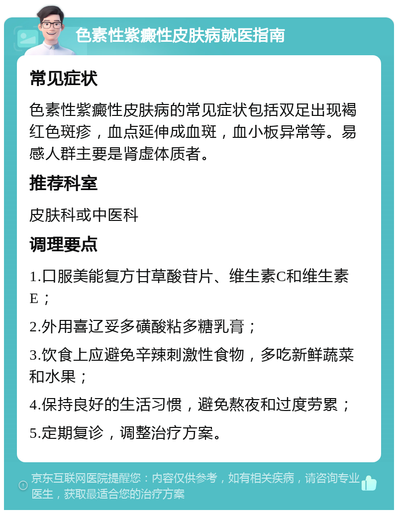 色素性紫癜性皮肤病就医指南 常见症状 色素性紫癜性皮肤病的常见症状包括双足出现褐红色斑疹，血点延伸成血斑，血小板异常等。易感人群主要是肾虚体质者。 推荐科室 皮肤科或中医科 调理要点 1.口服美能复方甘草酸苷片、维生素C和维生素E； 2.外用喜辽妥多磺酸粘多糖乳膏； 3.饮食上应避免辛辣刺激性食物，多吃新鲜蔬菜和水果； 4.保持良好的生活习惯，避免熬夜和过度劳累； 5.定期复诊，调整治疗方案。