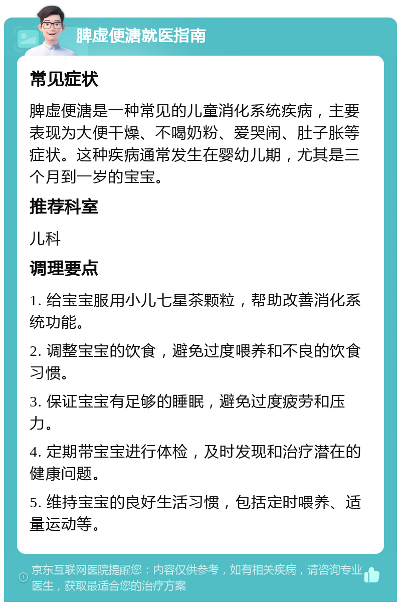 脾虚便溏就医指南 常见症状 脾虚便溏是一种常见的儿童消化系统疾病，主要表现为大便干燥、不喝奶粉、爱哭闹、肚子胀等症状。这种疾病通常发生在婴幼儿期，尤其是三个月到一岁的宝宝。 推荐科室 儿科 调理要点 1. 给宝宝服用小儿七星茶颗粒，帮助改善消化系统功能。 2. 调整宝宝的饮食，避免过度喂养和不良的饮食习惯。 3. 保证宝宝有足够的睡眠，避免过度疲劳和压力。 4. 定期带宝宝进行体检，及时发现和治疗潜在的健康问题。 5. 维持宝宝的良好生活习惯，包括定时喂养、适量运动等。