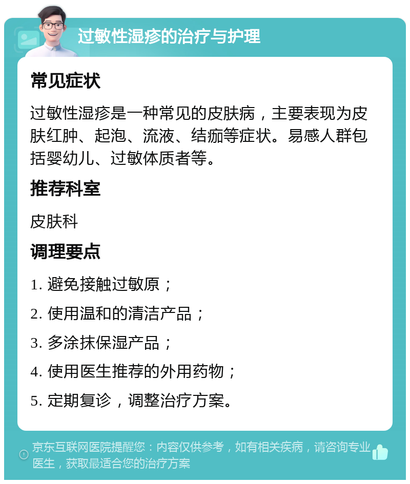 过敏性湿疹的治疗与护理 常见症状 过敏性湿疹是一种常见的皮肤病，主要表现为皮肤红肿、起泡、流液、结痂等症状。易感人群包括婴幼儿、过敏体质者等。 推荐科室 皮肤科 调理要点 1. 避免接触过敏原； 2. 使用温和的清洁产品； 3. 多涂抹保湿产品； 4. 使用医生推荐的外用药物； 5. 定期复诊，调整治疗方案。