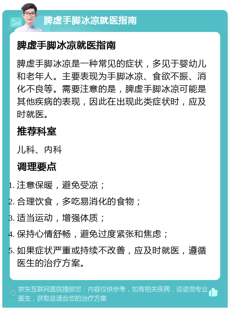 脾虚手脚冰凉就医指南 脾虚手脚冰凉就医指南 脾虚手脚冰凉是一种常见的症状，多见于婴幼儿和老年人。主要表现为手脚冰凉、食欲不振、消化不良等。需要注意的是，脾虚手脚冰凉可能是其他疾病的表现，因此在出现此类症状时，应及时就医。 推荐科室 儿科、内科 调理要点 注意保暖，避免受凉； 合理饮食，多吃易消化的食物； 适当运动，增强体质； 保持心情舒畅，避免过度紧张和焦虑； 如果症状严重或持续不改善，应及时就医，遵循医生的治疗方案。