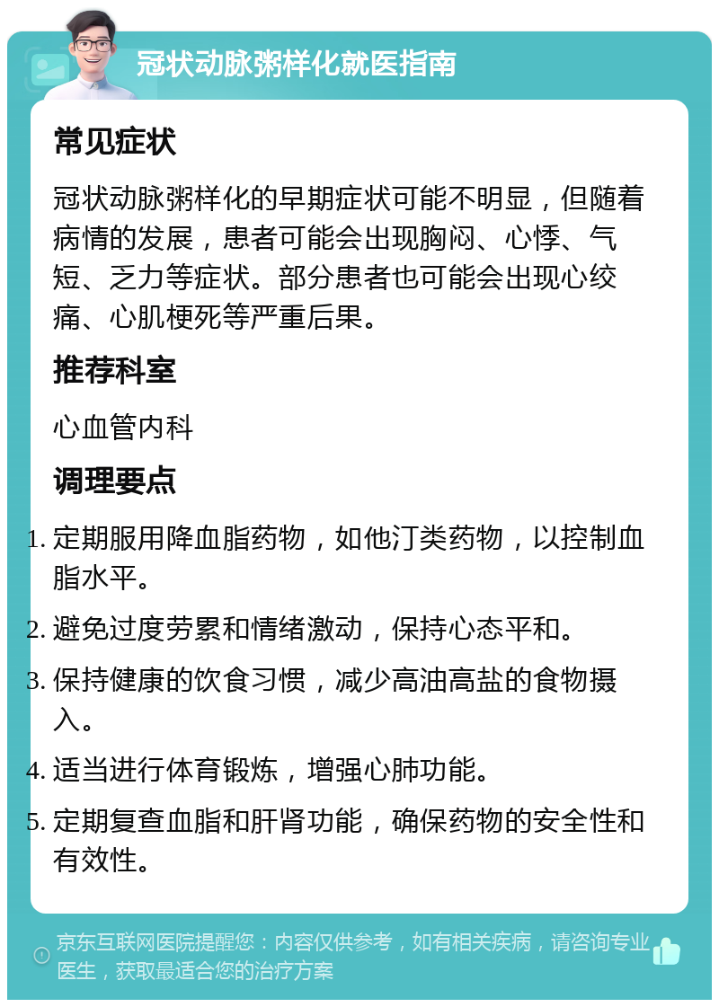 冠状动脉粥样化就医指南 常见症状 冠状动脉粥样化的早期症状可能不明显，但随着病情的发展，患者可能会出现胸闷、心悸、气短、乏力等症状。部分患者也可能会出现心绞痛、心肌梗死等严重后果。 推荐科室 心血管内科 调理要点 定期服用降血脂药物，如他汀类药物，以控制血脂水平。 避免过度劳累和情绪激动，保持心态平和。 保持健康的饮食习惯，减少高油高盐的食物摄入。 适当进行体育锻炼，增强心肺功能。 定期复查血脂和肝肾功能，确保药物的安全性和有效性。