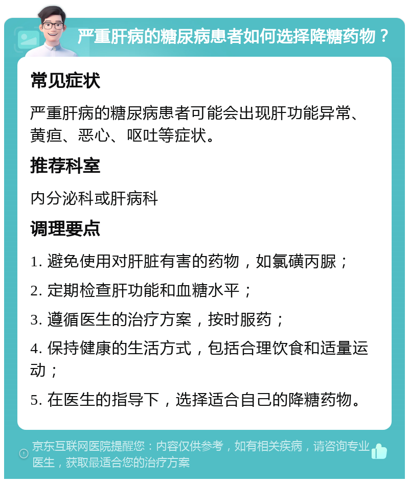 严重肝病的糖尿病患者如何选择降糖药物？ 常见症状 严重肝病的糖尿病患者可能会出现肝功能异常、黄疸、恶心、呕吐等症状。 推荐科室 内分泌科或肝病科 调理要点 1. 避免使用对肝脏有害的药物，如氯磺丙脲； 2. 定期检查肝功能和血糖水平； 3. 遵循医生的治疗方案，按时服药； 4. 保持健康的生活方式，包括合理饮食和适量运动； 5. 在医生的指导下，选择适合自己的降糖药物。