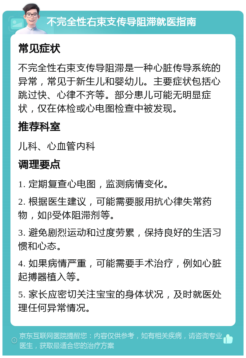 不完全性右束支传导阻滞就医指南 常见症状 不完全性右束支传导阻滞是一种心脏传导系统的异常，常见于新生儿和婴幼儿。主要症状包括心跳过快、心律不齐等。部分患儿可能无明显症状，仅在体检或心电图检查中被发现。 推荐科室 儿科、心血管内科 调理要点 1. 定期复查心电图，监测病情变化。 2. 根据医生建议，可能需要服用抗心律失常药物，如β受体阻滞剂等。 3. 避免剧烈运动和过度劳累，保持良好的生活习惯和心态。 4. 如果病情严重，可能需要手术治疗，例如心脏起搏器植入等。 5. 家长应密切关注宝宝的身体状况，及时就医处理任何异常情况。