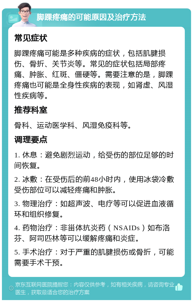 脚踝疼痛的可能原因及治疗方法 常见症状 脚踝疼痛可能是多种疾病的症状，包括肌腱损伤、骨折、关节炎等。常见的症状包括局部疼痛、肿胀、红斑、僵硬等。需要注意的是，脚踝疼痛也可能是全身性疾病的表现，如肾虚、风湿性疾病等。 推荐科室 骨科、运动医学科、风湿免疫科等。 调理要点 1. 休息：避免剧烈运动，给受伤的部位足够的时间恢复。 2. 冰敷：在受伤后的前48小时内，使用冰袋冷敷受伤部位可以减轻疼痛和肿胀。 3. 物理治疗：如超声波、电疗等可以促进血液循环和组织修复。 4. 药物治疗：非甾体抗炎药（NSAIDs）如布洛芬、阿司匹林等可以缓解疼痛和炎症。 5. 手术治疗：对于严重的肌腱损伤或骨折，可能需要手术干预。