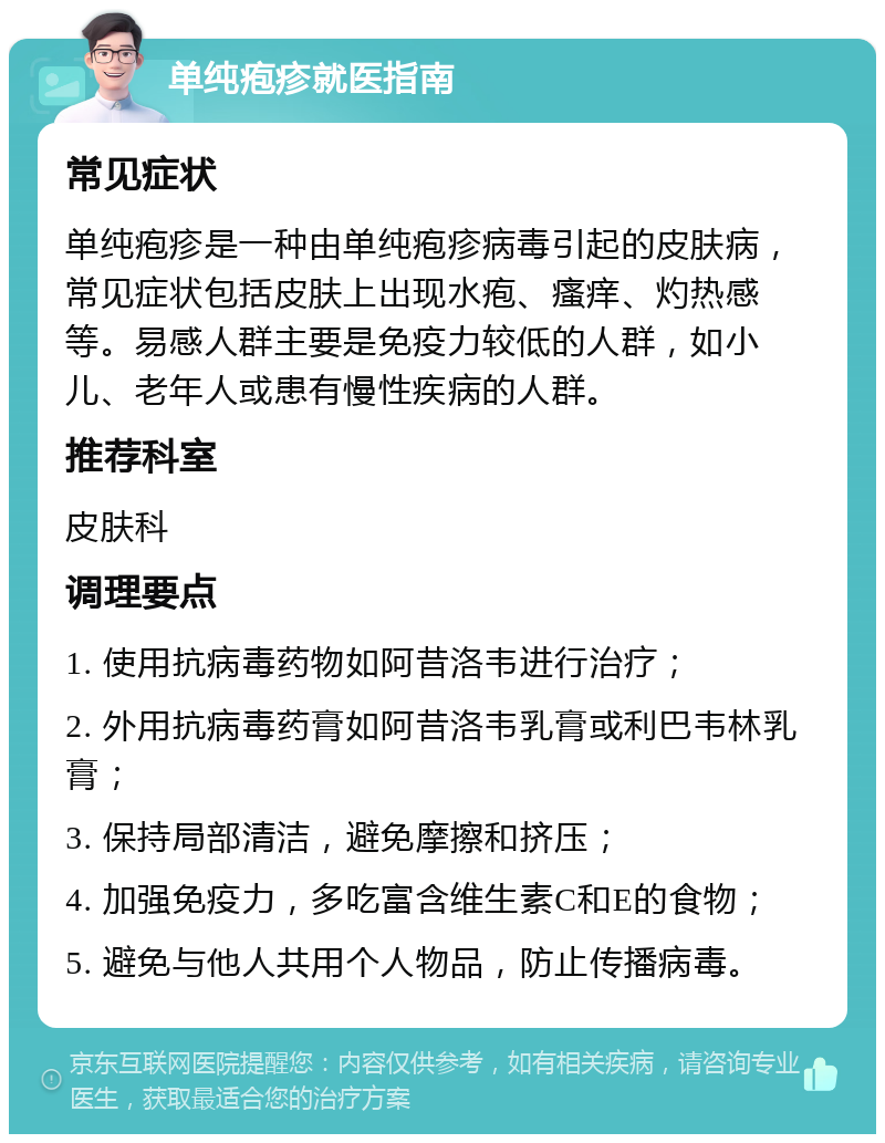 单纯疱疹就医指南 常见症状 单纯疱疹是一种由单纯疱疹病毒引起的皮肤病，常见症状包括皮肤上出现水疱、瘙痒、灼热感等。易感人群主要是免疫力较低的人群，如小儿、老年人或患有慢性疾病的人群。 推荐科室 皮肤科 调理要点 1. 使用抗病毒药物如阿昔洛韦进行治疗； 2. 外用抗病毒药膏如阿昔洛韦乳膏或利巴韦林乳膏； 3. 保持局部清洁，避免摩擦和挤压； 4. 加强免疫力，多吃富含维生素C和E的食物； 5. 避免与他人共用个人物品，防止传播病毒。