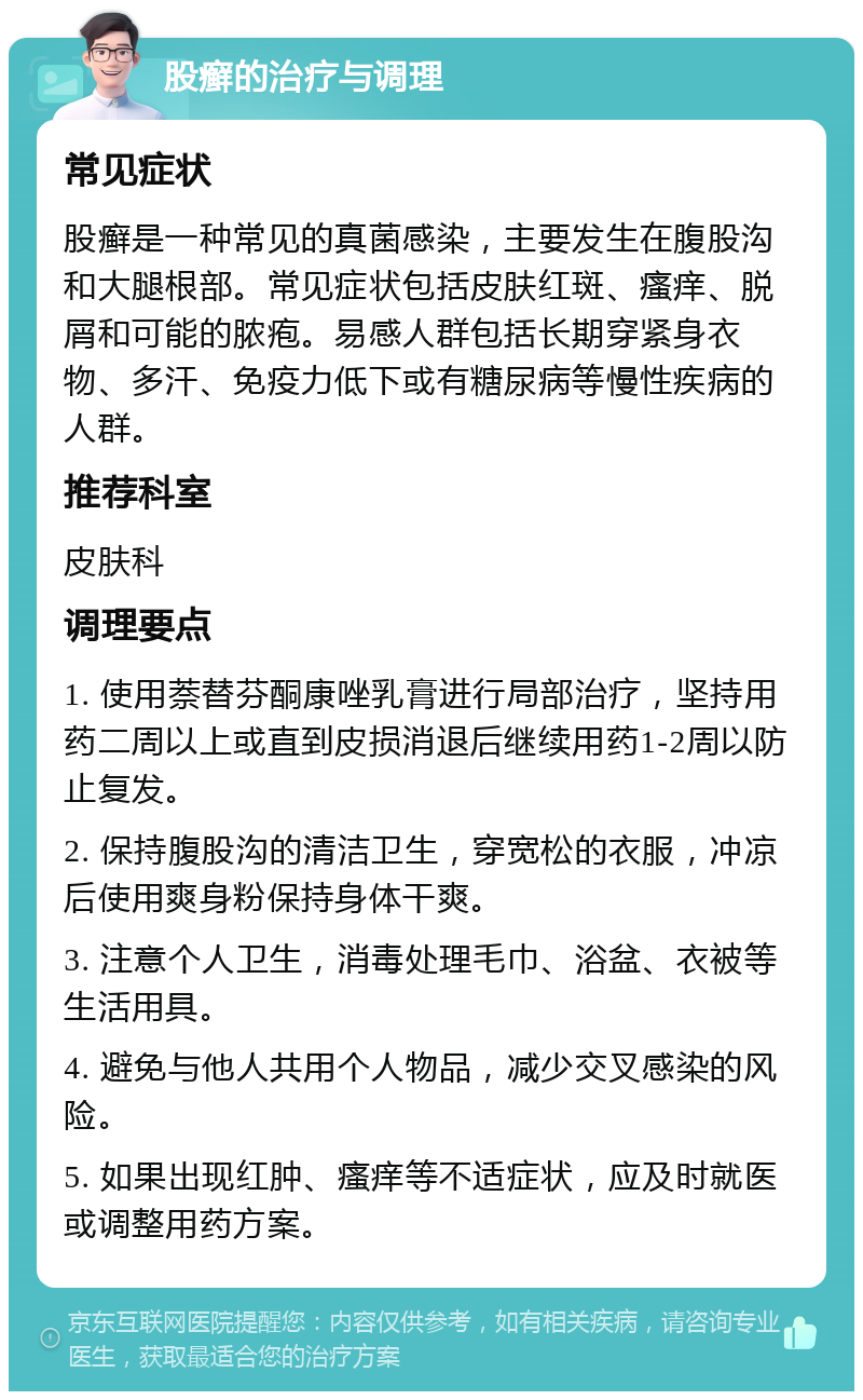 股癣的治疗与调理 常见症状 股癣是一种常见的真菌感染，主要发生在腹股沟和大腿根部。常见症状包括皮肤红斑、瘙痒、脱屑和可能的脓疱。易感人群包括长期穿紧身衣物、多汗、免疫力低下或有糖尿病等慢性疾病的人群。 推荐科室 皮肤科 调理要点 1. 使用萘替芬酮康唑乳膏进行局部治疗，坚持用药二周以上或直到皮损消退后继续用药1-2周以防止复发。 2. 保持腹股沟的清洁卫生，穿宽松的衣服，冲凉后使用爽身粉保持身体干爽。 3. 注意个人卫生，消毒处理毛巾、浴盆、衣被等生活用具。 4. 避免与他人共用个人物品，减少交叉感染的风险。 5. 如果出现红肿、瘙痒等不适症状，应及时就医或调整用药方案。