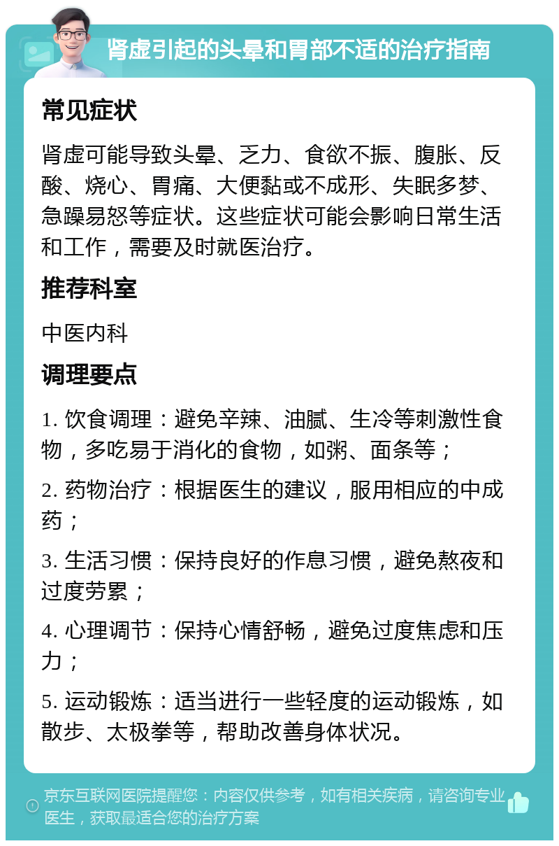 肾虚引起的头晕和胃部不适的治疗指南 常见症状 肾虚可能导致头晕、乏力、食欲不振、腹胀、反酸、烧心、胃痛、大便黏或不成形、失眠多梦、急躁易怒等症状。这些症状可能会影响日常生活和工作，需要及时就医治疗。 推荐科室 中医内科 调理要点 1. 饮食调理：避免辛辣、油腻、生冷等刺激性食物，多吃易于消化的食物，如粥、面条等； 2. 药物治疗：根据医生的建议，服用相应的中成药； 3. 生活习惯：保持良好的作息习惯，避免熬夜和过度劳累； 4. 心理调节：保持心情舒畅，避免过度焦虑和压力； 5. 运动锻炼：适当进行一些轻度的运动锻炼，如散步、太极拳等，帮助改善身体状况。