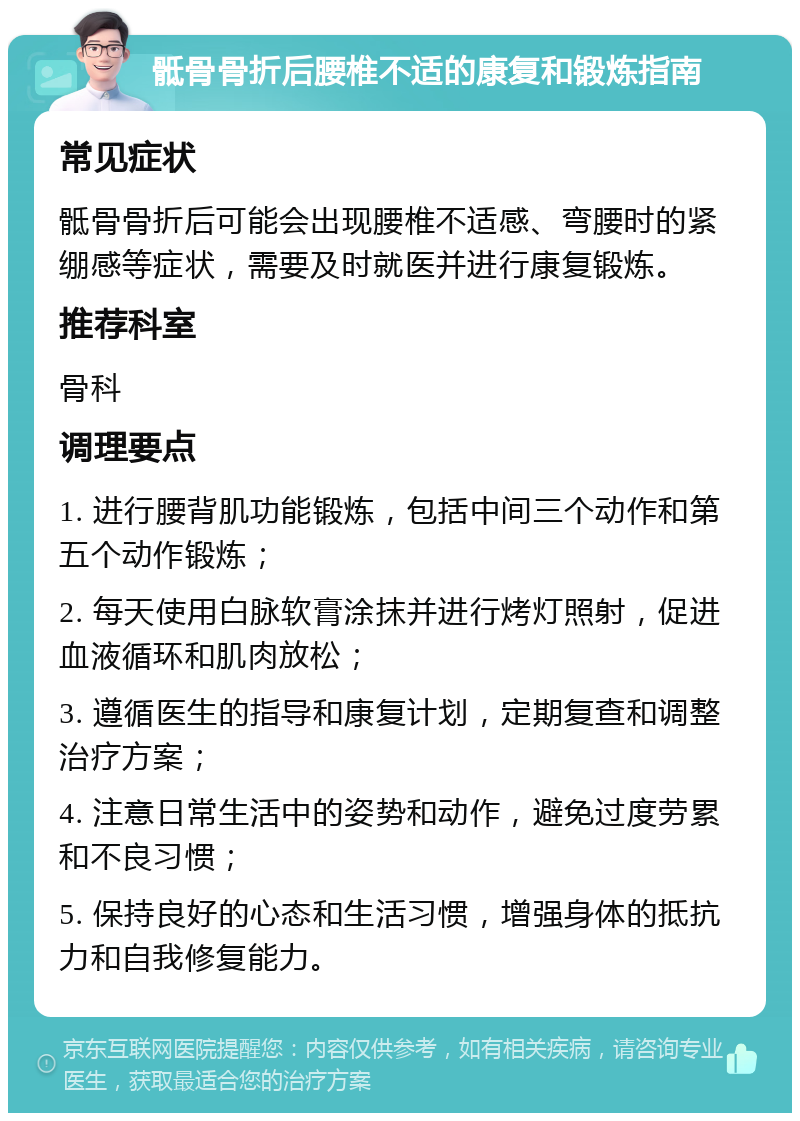 骶骨骨折后腰椎不适的康复和锻炼指南 常见症状 骶骨骨折后可能会出现腰椎不适感、弯腰时的紧绷感等症状，需要及时就医并进行康复锻炼。 推荐科室 骨科 调理要点 1. 进行腰背肌功能锻炼，包括中间三个动作和第五个动作锻炼； 2. 每天使用白脉软膏涂抹并进行烤灯照射，促进血液循环和肌肉放松； 3. 遵循医生的指导和康复计划，定期复查和调整治疗方案； 4. 注意日常生活中的姿势和动作，避免过度劳累和不良习惯； 5. 保持良好的心态和生活习惯，增强身体的抵抗力和自我修复能力。