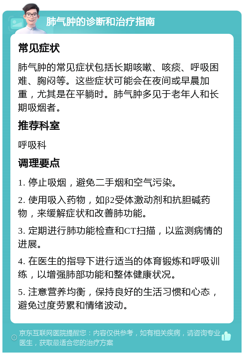 肺气肿的诊断和治疗指南 常见症状 肺气肿的常见症状包括长期咳嗽、咳痰、呼吸困难、胸闷等。这些症状可能会在夜间或早晨加重，尤其是在平躺时。肺气肿多见于老年人和长期吸烟者。 推荐科室 呼吸科 调理要点 1. 停止吸烟，避免二手烟和空气污染。 2. 使用吸入药物，如β2受体激动剂和抗胆碱药物，来缓解症状和改善肺功能。 3. 定期进行肺功能检查和CT扫描，以监测病情的进展。 4. 在医生的指导下进行适当的体育锻炼和呼吸训练，以增强肺部功能和整体健康状况。 5. 注意营养均衡，保持良好的生活习惯和心态，避免过度劳累和情绪波动。