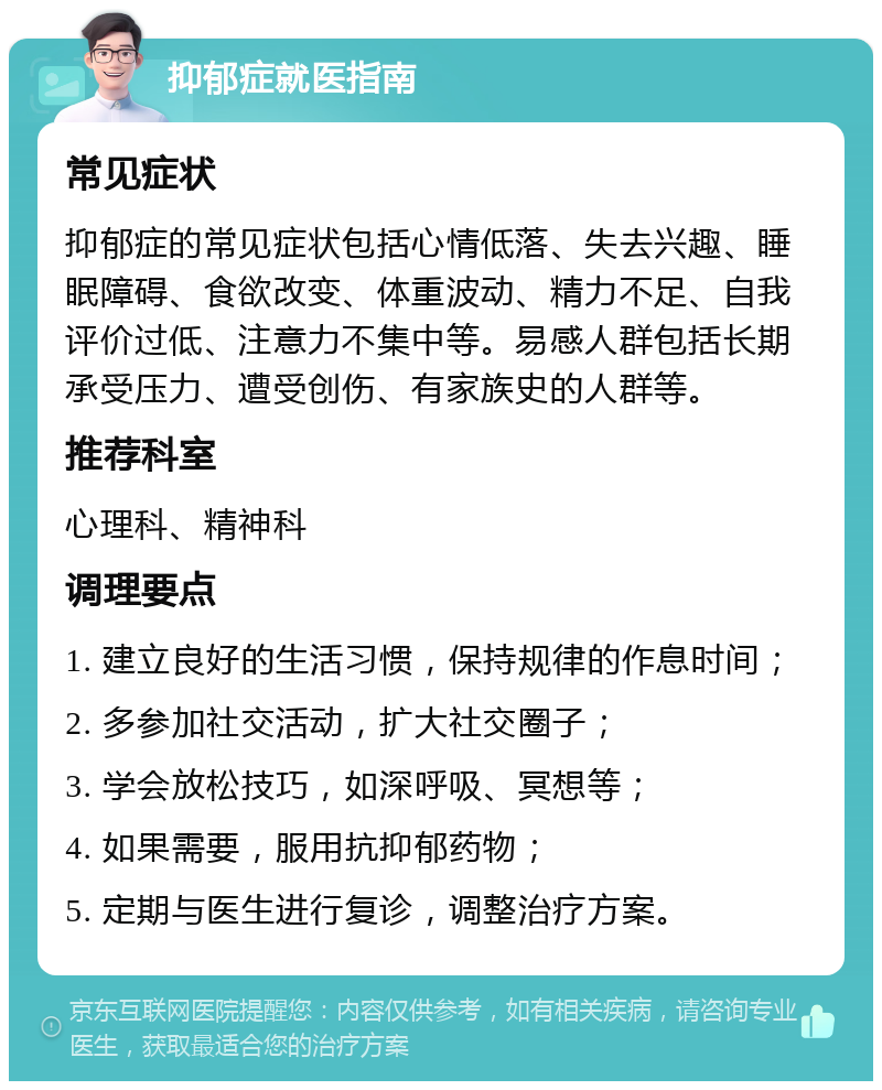 抑郁症就医指南 常见症状 抑郁症的常见症状包括心情低落、失去兴趣、睡眠障碍、食欲改变、体重波动、精力不足、自我评价过低、注意力不集中等。易感人群包括长期承受压力、遭受创伤、有家族史的人群等。 推荐科室 心理科、精神科 调理要点 1. 建立良好的生活习惯，保持规律的作息时间； 2. 多参加社交活动，扩大社交圈子； 3. 学会放松技巧，如深呼吸、冥想等； 4. 如果需要，服用抗抑郁药物； 5. 定期与医生进行复诊，调整治疗方案。