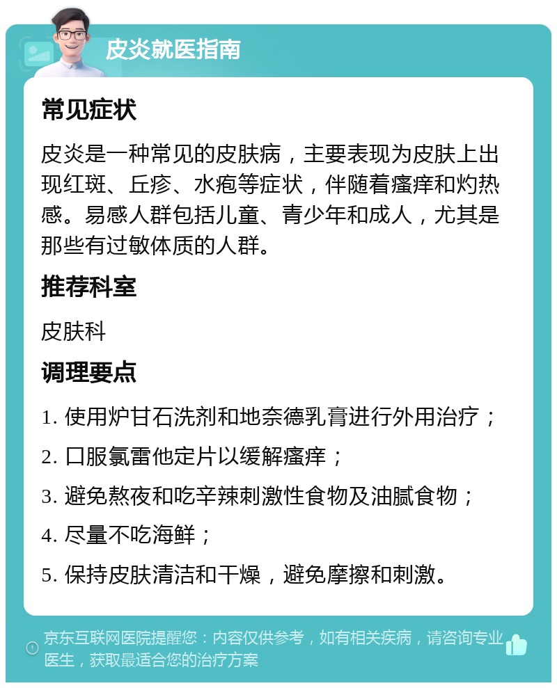 皮炎就医指南 常见症状 皮炎是一种常见的皮肤病，主要表现为皮肤上出现红斑、丘疹、水疱等症状，伴随着瘙痒和灼热感。易感人群包括儿童、青少年和成人，尤其是那些有过敏体质的人群。 推荐科室 皮肤科 调理要点 1. 使用炉甘石洗剂和地奈德乳膏进行外用治疗； 2. 口服氯雷他定片以缓解瘙痒； 3. 避免熬夜和吃辛辣刺激性食物及油腻食物； 4. 尽量不吃海鲜； 5. 保持皮肤清洁和干燥，避免摩擦和刺激。