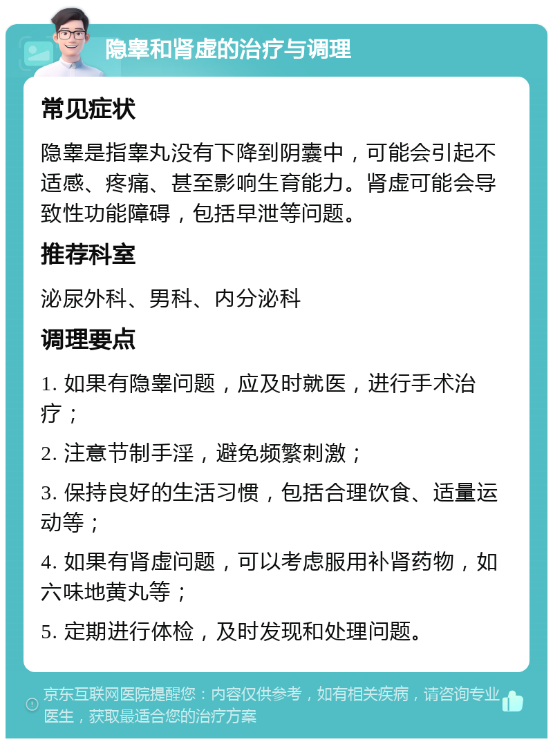 隐睾和肾虚的治疗与调理 常见症状 隐睾是指睾丸没有下降到阴囊中，可能会引起不适感、疼痛、甚至影响生育能力。肾虚可能会导致性功能障碍，包括早泄等问题。 推荐科室 泌尿外科、男科、内分泌科 调理要点 1. 如果有隐睾问题，应及时就医，进行手术治疗； 2. 注意节制手淫，避免频繁刺激； 3. 保持良好的生活习惯，包括合理饮食、适量运动等； 4. 如果有肾虚问题，可以考虑服用补肾药物，如六味地黄丸等； 5. 定期进行体检，及时发现和处理问题。