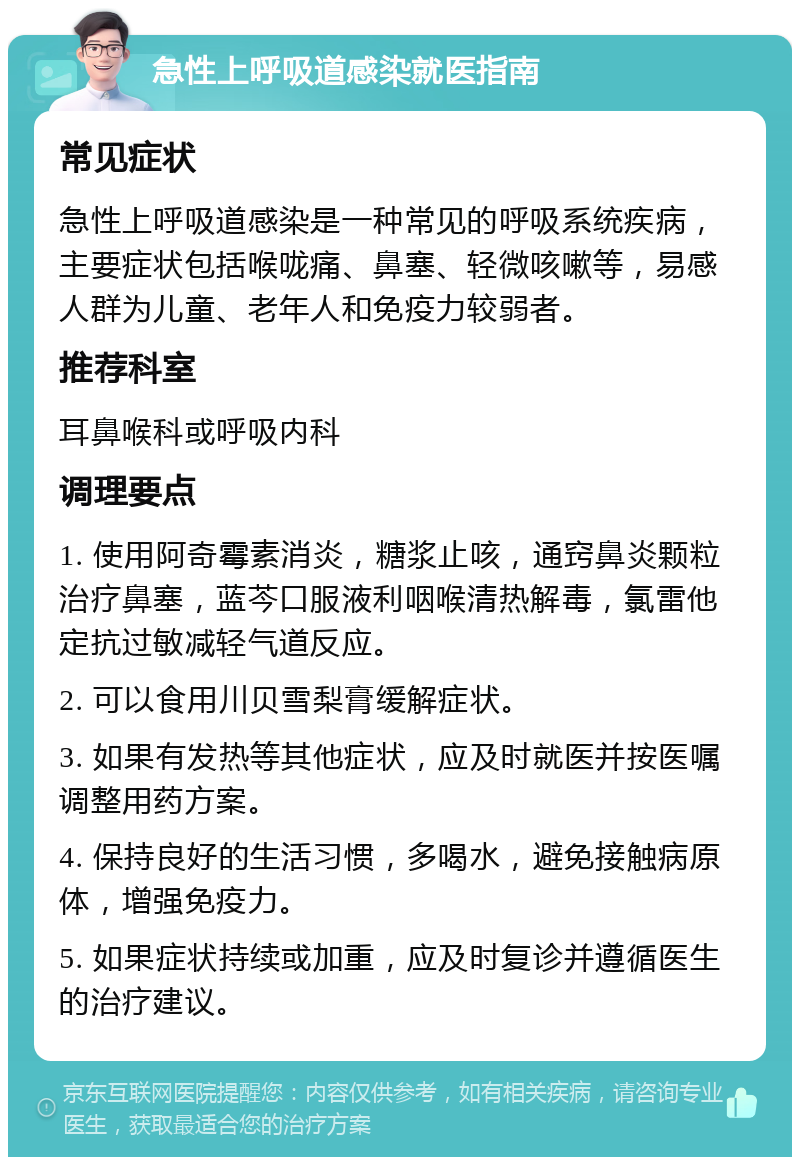 急性上呼吸道感染就医指南 常见症状 急性上呼吸道感染是一种常见的呼吸系统疾病，主要症状包括喉咙痛、鼻塞、轻微咳嗽等，易感人群为儿童、老年人和免疫力较弱者。 推荐科室 耳鼻喉科或呼吸内科 调理要点 1. 使用阿奇霉素消炎，糖浆止咳，通窍鼻炎颗粒治疗鼻塞，蓝芩口服液利咽喉清热解毒，氯雷他定抗过敏减轻气道反应。 2. 可以食用川贝雪梨膏缓解症状。 3. 如果有发热等其他症状，应及时就医并按医嘱调整用药方案。 4. 保持良好的生活习惯，多喝水，避免接触病原体，增强免疫力。 5. 如果症状持续或加重，应及时复诊并遵循医生的治疗建议。