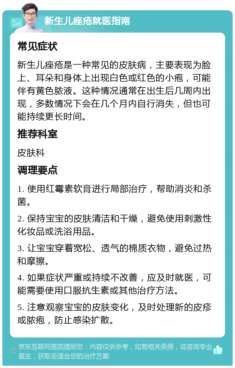 新生儿痤疮就医指南 常见症状 新生儿痤疮是一种常见的皮肤病，主要表现为脸上、耳朵和身体上出现白色或红色的小疱，可能伴有黄色脓液。这种情况通常在出生后几周内出现，多数情况下会在几个月内自行消失，但也可能持续更长时间。 推荐科室 皮肤科 调理要点 1. 使用红霉素软膏进行局部治疗，帮助消炎和杀菌。 2. 保持宝宝的皮肤清洁和干燥，避免使用刺激性化妆品或洗浴用品。 3. 让宝宝穿着宽松、透气的棉质衣物，避免过热和摩擦。 4. 如果症状严重或持续不改善，应及时就医，可能需要使用口服抗生素或其他治疗方法。 5. 注意观察宝宝的皮肤变化，及时处理新的皮疹或脓疱，防止感染扩散。