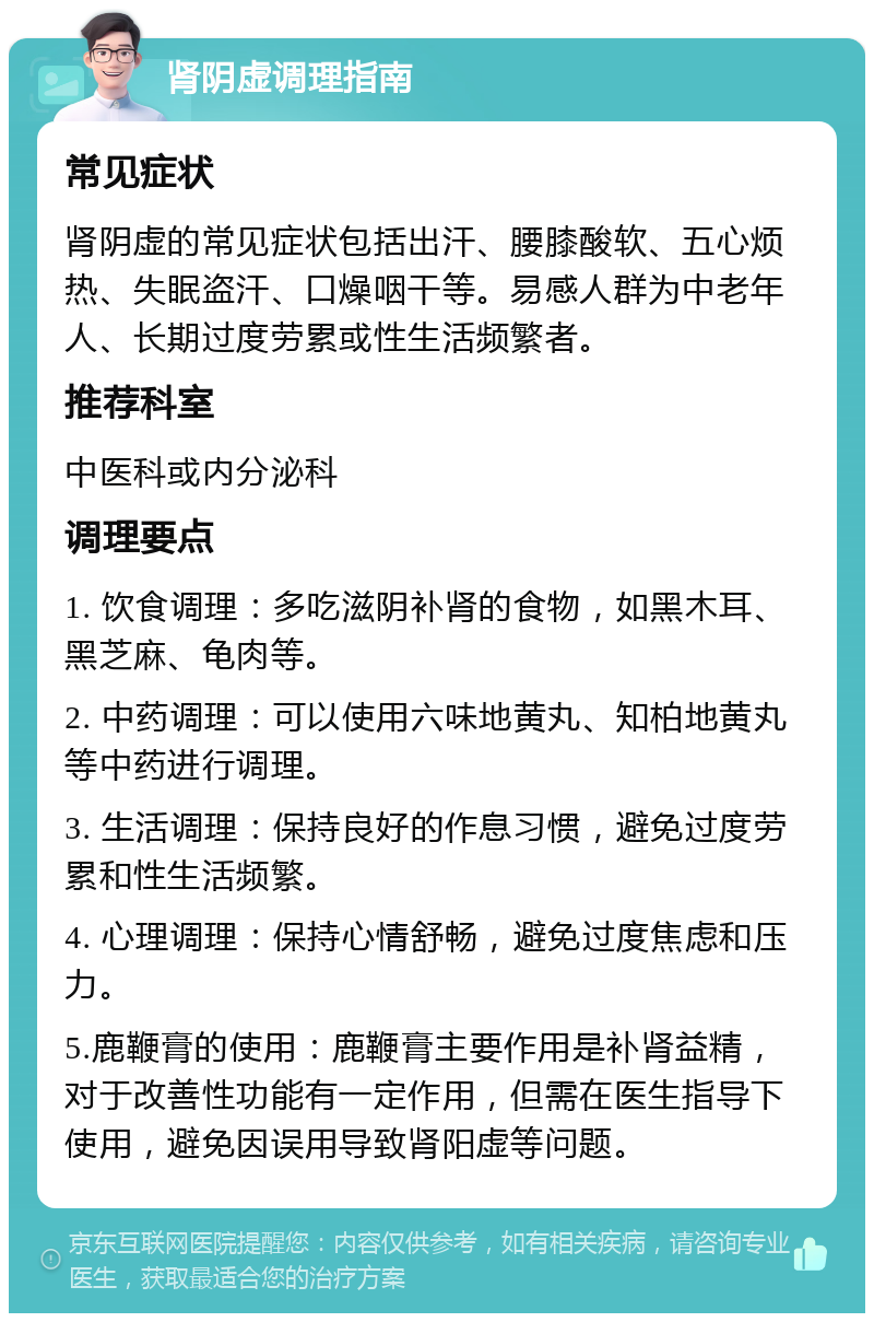 肾阴虚调理指南 常见症状 肾阴虚的常见症状包括出汗、腰膝酸软、五心烦热、失眠盗汗、口燥咽干等。易感人群为中老年人、长期过度劳累或性生活频繁者。 推荐科室 中医科或内分泌科 调理要点 1. 饮食调理：多吃滋阴补肾的食物，如黑木耳、黑芝麻、龟肉等。 2. 中药调理：可以使用六味地黄丸、知柏地黄丸等中药进行调理。 3. 生活调理：保持良好的作息习惯，避免过度劳累和性生活频繁。 4. 心理调理：保持心情舒畅，避免过度焦虑和压力。 5.鹿鞭膏的使用：鹿鞭膏主要作用是补肾益精，对于改善性功能有一定作用，但需在医生指导下使用，避免因误用导致肾阳虚等问题。