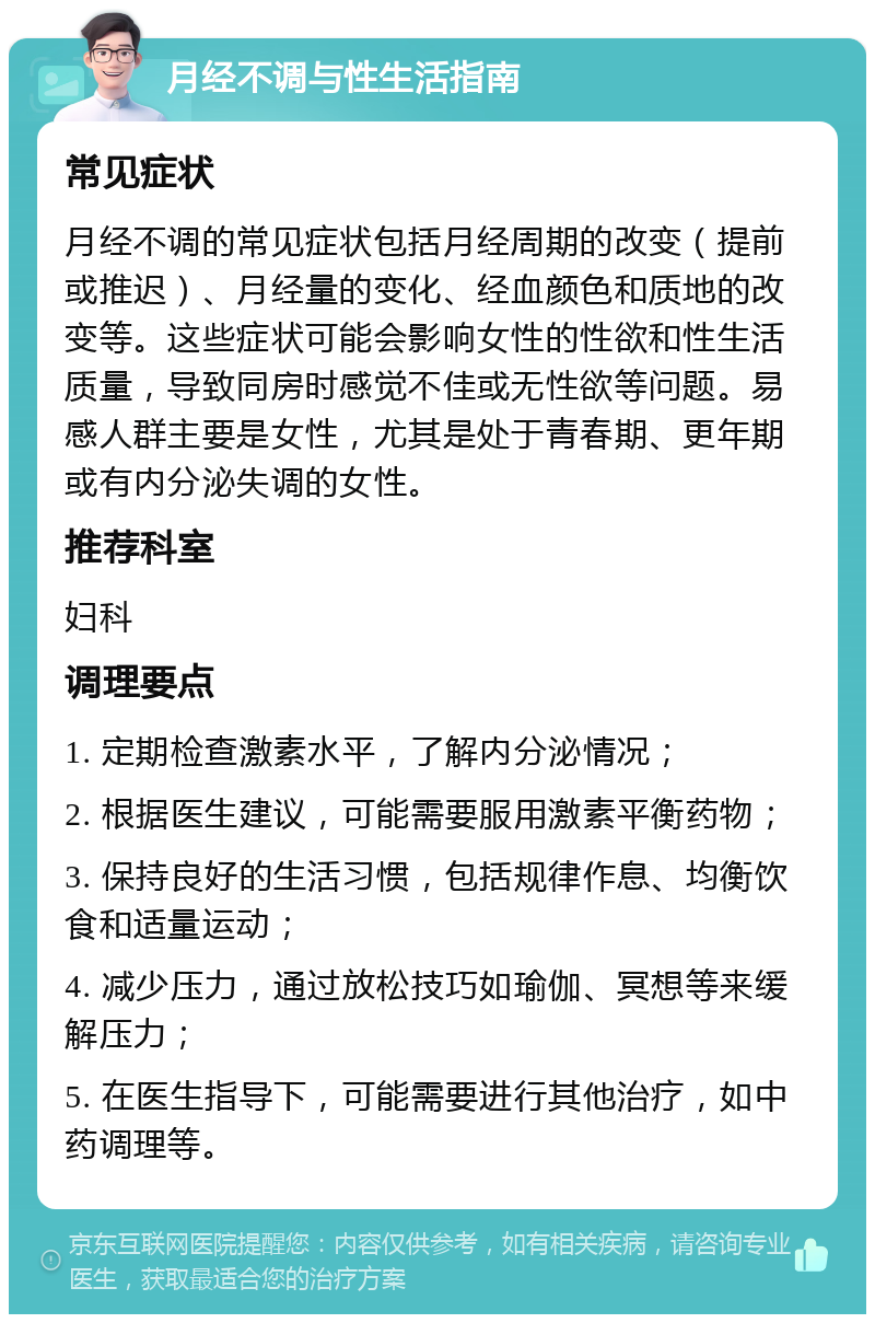 月经不调与性生活指南 常见症状 月经不调的常见症状包括月经周期的改变（提前或推迟）、月经量的变化、经血颜色和质地的改变等。这些症状可能会影响女性的性欲和性生活质量，导致同房时感觉不佳或无性欲等问题。易感人群主要是女性，尤其是处于青春期、更年期或有内分泌失调的女性。 推荐科室 妇科 调理要点 1. 定期检查激素水平，了解内分泌情况； 2. 根据医生建议，可能需要服用激素平衡药物； 3. 保持良好的生活习惯，包括规律作息、均衡饮食和适量运动； 4. 减少压力，通过放松技巧如瑜伽、冥想等来缓解压力； 5. 在医生指导下，可能需要进行其他治疗，如中药调理等。