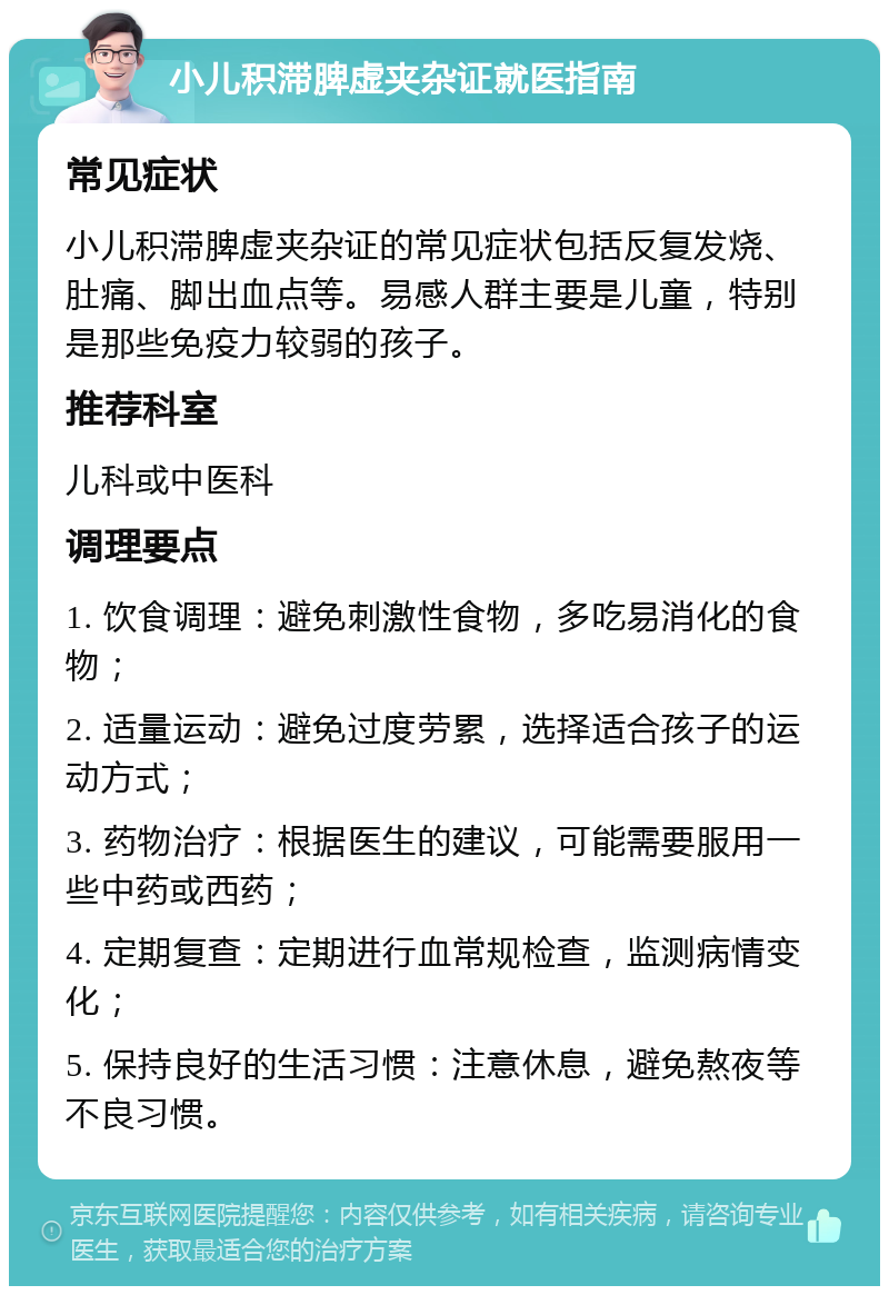 小儿积滞脾虚夹杂证就医指南 常见症状 小儿积滞脾虚夹杂证的常见症状包括反复发烧、肚痛、脚出血点等。易感人群主要是儿童，特别是那些免疫力较弱的孩子。 推荐科室 儿科或中医科 调理要点 1. 饮食调理：避免刺激性食物，多吃易消化的食物； 2. 适量运动：避免过度劳累，选择适合孩子的运动方式； 3. 药物治疗：根据医生的建议，可能需要服用一些中药或西药； 4. 定期复查：定期进行血常规检查，监测病情变化； 5. 保持良好的生活习惯：注意休息，避免熬夜等不良习惯。