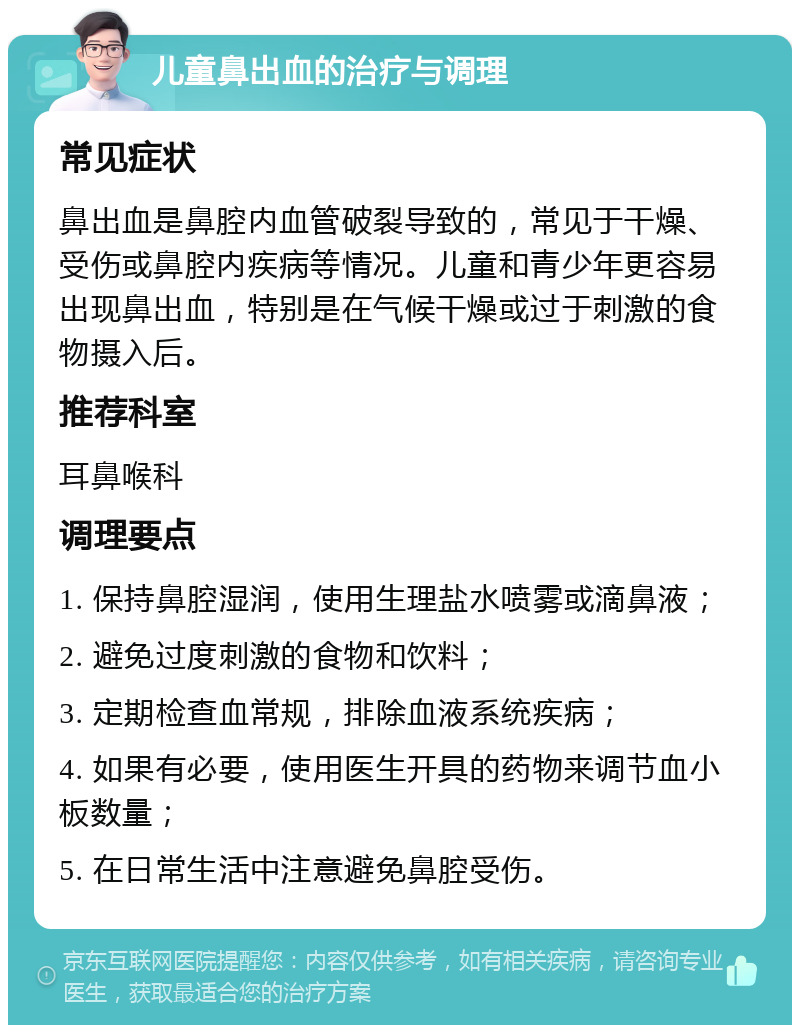 儿童鼻出血的治疗与调理 常见症状 鼻出血是鼻腔内血管破裂导致的，常见于干燥、受伤或鼻腔内疾病等情况。儿童和青少年更容易出现鼻出血，特别是在气候干燥或过于刺激的食物摄入后。 推荐科室 耳鼻喉科 调理要点 1. 保持鼻腔湿润，使用生理盐水喷雾或滴鼻液； 2. 避免过度刺激的食物和饮料； 3. 定期检查血常规，排除血液系统疾病； 4. 如果有必要，使用医生开具的药物来调节血小板数量； 5. 在日常生活中注意避免鼻腔受伤。