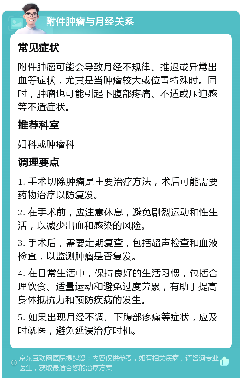 附件肿瘤与月经关系 常见症状 附件肿瘤可能会导致月经不规律、推迟或异常出血等症状，尤其是当肿瘤较大或位置特殊时。同时，肿瘤也可能引起下腹部疼痛、不适或压迫感等不适症状。 推荐科室 妇科或肿瘤科 调理要点 1. 手术切除肿瘤是主要治疗方法，术后可能需要药物治疗以防复发。 2. 在手术前，应注意休息，避免剧烈运动和性生活，以减少出血和感染的风险。 3. 手术后，需要定期复查，包括超声检查和血液检查，以监测肿瘤是否复发。 4. 在日常生活中，保持良好的生活习惯，包括合理饮食、适量运动和避免过度劳累，有助于提高身体抵抗力和预防疾病的发生。 5. 如果出现月经不调、下腹部疼痛等症状，应及时就医，避免延误治疗时机。