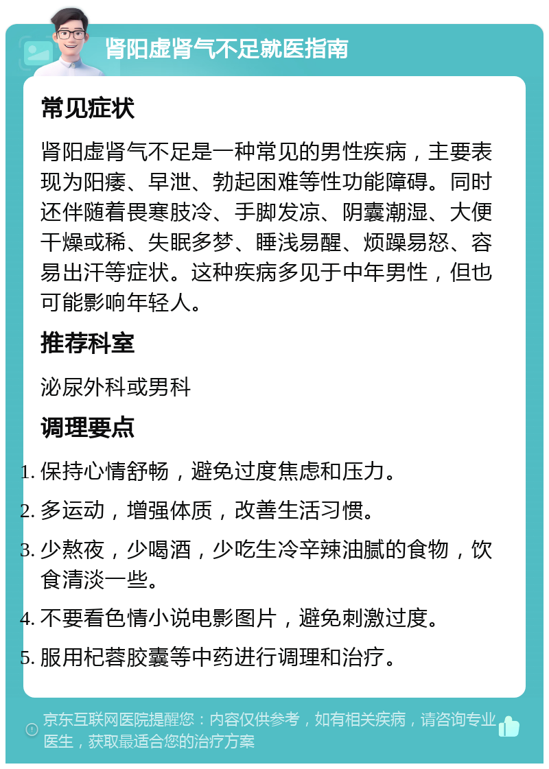 肾阳虚肾气不足就医指南 常见症状 肾阳虚肾气不足是一种常见的男性疾病，主要表现为阳痿、早泄、勃起困难等性功能障碍。同时还伴随着畏寒肢冷、手脚发凉、阴囊潮湿、大便干燥或稀、失眠多梦、睡浅易醒、烦躁易怒、容易出汗等症状。这种疾病多见于中年男性，但也可能影响年轻人。 推荐科室 泌尿外科或男科 调理要点 保持心情舒畅，避免过度焦虑和压力。 多运动，增强体质，改善生活习惯。 少熬夜，少喝酒，少吃生冷辛辣油腻的食物，饮食清淡一些。 不要看色情小说电影图片，避免刺激过度。 服用杞蓉胶囊等中药进行调理和治疗。