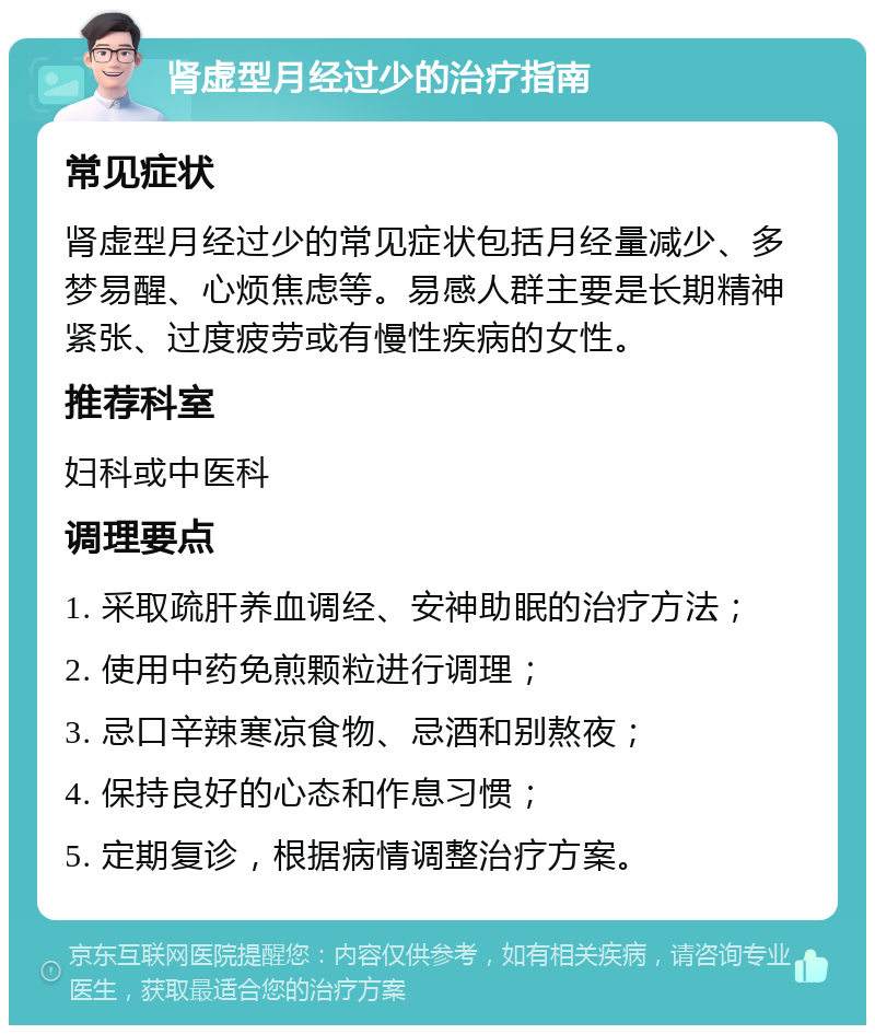 肾虚型月经过少的治疗指南 常见症状 肾虚型月经过少的常见症状包括月经量减少、多梦易醒、心烦焦虑等。易感人群主要是长期精神紧张、过度疲劳或有慢性疾病的女性。 推荐科室 妇科或中医科 调理要点 1. 采取疏肝养血调经、安神助眠的治疗方法； 2. 使用中药免煎颗粒进行调理； 3. 忌口辛辣寒凉食物、忌酒和别熬夜； 4. 保持良好的心态和作息习惯； 5. 定期复诊，根据病情调整治疗方案。