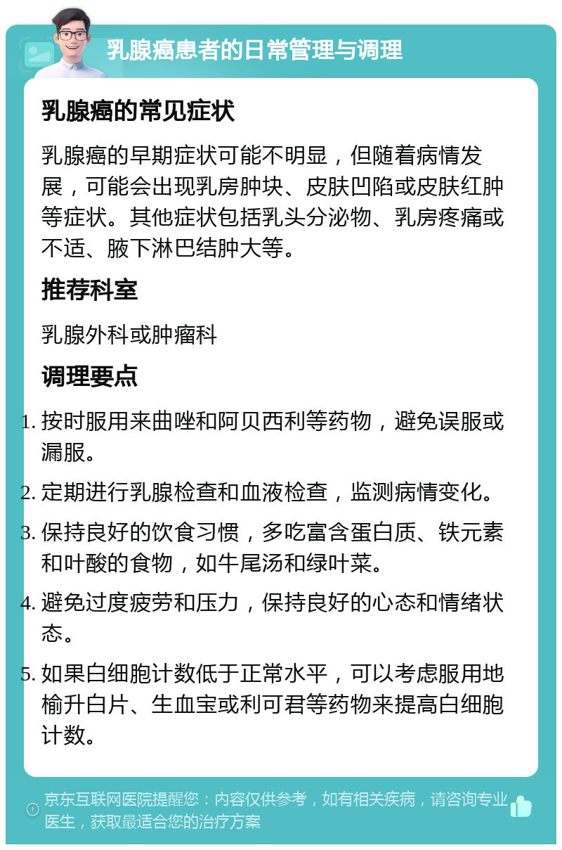 乳腺癌患者的日常管理与调理 乳腺癌的常见症状 乳腺癌的早期症状可能不明显，但随着病情发展，可能会出现乳房肿块、皮肤凹陷或皮肤红肿等症状。其他症状包括乳头分泌物、乳房疼痛或不适、腋下淋巴结肿大等。 推荐科室 乳腺外科或肿瘤科 调理要点 按时服用来曲唑和阿贝西利等药物，避免误服或漏服。 定期进行乳腺检查和血液检查，监测病情变化。 保持良好的饮食习惯，多吃富含蛋白质、铁元素和叶酸的食物，如牛尾汤和绿叶菜。 避免过度疲劳和压力，保持良好的心态和情绪状态。 如果白细胞计数低于正常水平，可以考虑服用地榆升白片、生血宝或利可君等药物来提高白细胞计数。