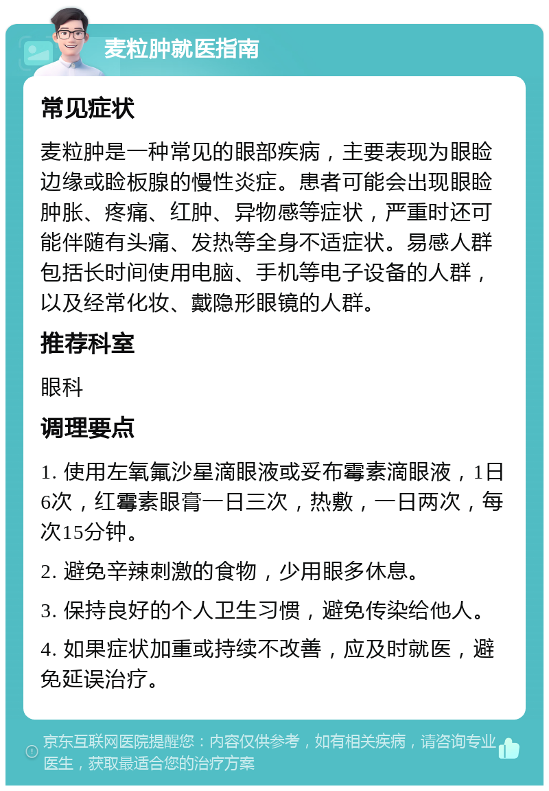 麦粒肿就医指南 常见症状 麦粒肿是一种常见的眼部疾病，主要表现为眼睑边缘或睑板腺的慢性炎症。患者可能会出现眼睑肿胀、疼痛、红肿、异物感等症状，严重时还可能伴随有头痛、发热等全身不适症状。易感人群包括长时间使用电脑、手机等电子设备的人群，以及经常化妆、戴隐形眼镜的人群。 推荐科室 眼科 调理要点 1. 使用左氧氟沙星滴眼液或妥布霉素滴眼液，1日6次，红霉素眼膏一日三次，热敷，一日两次，每次15分钟。 2. 避免辛辣刺激的食物，少用眼多休息。 3. 保持良好的个人卫生习惯，避免传染给他人。 4. 如果症状加重或持续不改善，应及时就医，避免延误治疗。