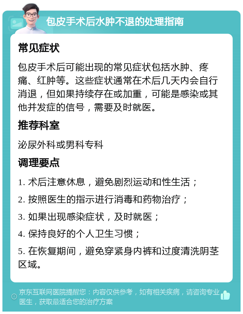 包皮手术后水肿不退的处理指南 常见症状 包皮手术后可能出现的常见症状包括水肿、疼痛、红肿等。这些症状通常在术后几天内会自行消退，但如果持续存在或加重，可能是感染或其他并发症的信号，需要及时就医。 推荐科室 泌尿外科或男科专科 调理要点 1. 术后注意休息，避免剧烈运动和性生活； 2. 按照医生的指示进行消毒和药物治疗； 3. 如果出现感染症状，及时就医； 4. 保持良好的个人卫生习惯； 5. 在恢复期间，避免穿紧身内裤和过度清洗阴茎区域。