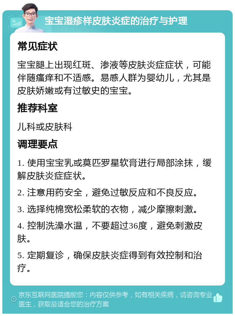 宝宝湿疹样皮肤炎症的治疗与护理 常见症状 宝宝腿上出现红斑、渗液等皮肤炎症症状，可能伴随瘙痒和不适感。易感人群为婴幼儿，尤其是皮肤娇嫩或有过敏史的宝宝。 推荐科室 儿科或皮肤科 调理要点 1. 使用宝宝乳或莫匹罗星软膏进行局部涂抹，缓解皮肤炎症症状。 2. 注意用药安全，避免过敏反应和不良反应。 3. 选择纯棉宽松柔软的衣物，减少摩擦刺激。 4. 控制洗澡水温，不要超过36度，避免刺激皮肤。 5. 定期复诊，确保皮肤炎症得到有效控制和治疗。