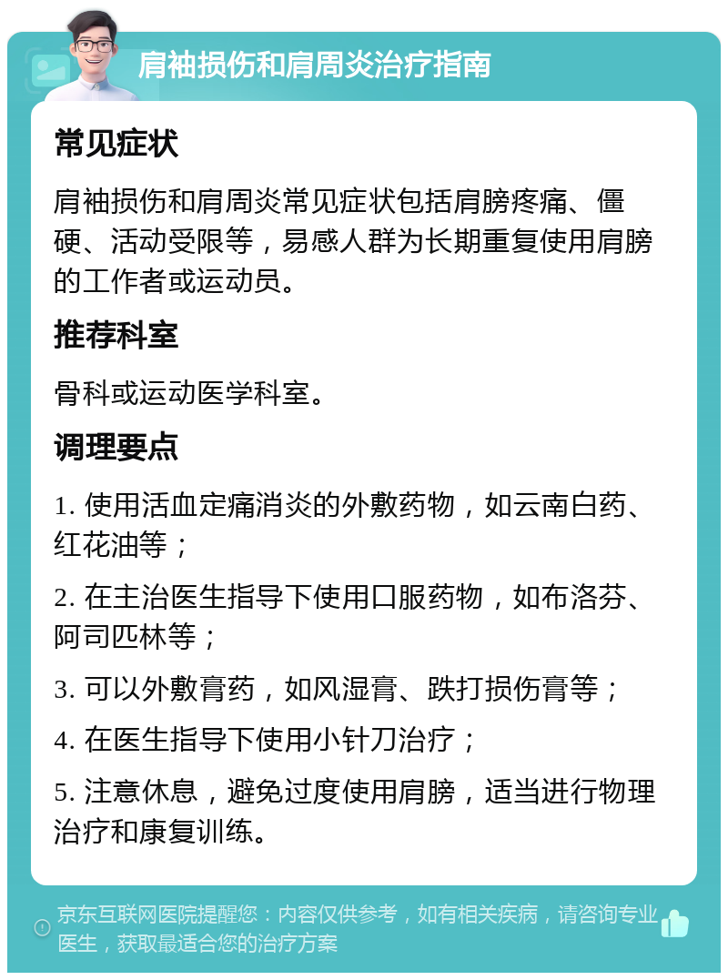 肩袖损伤和肩周炎治疗指南 常见症状 肩袖损伤和肩周炎常见症状包括肩膀疼痛、僵硬、活动受限等，易感人群为长期重复使用肩膀的工作者或运动员。 推荐科室 骨科或运动医学科室。 调理要点 1. 使用活血定痛消炎的外敷药物，如云南白药、红花油等； 2. 在主治医生指导下使用口服药物，如布洛芬、阿司匹林等； 3. 可以外敷膏药，如风湿膏、跌打损伤膏等； 4. 在医生指导下使用小针刀治疗； 5. 注意休息，避免过度使用肩膀，适当进行物理治疗和康复训练。