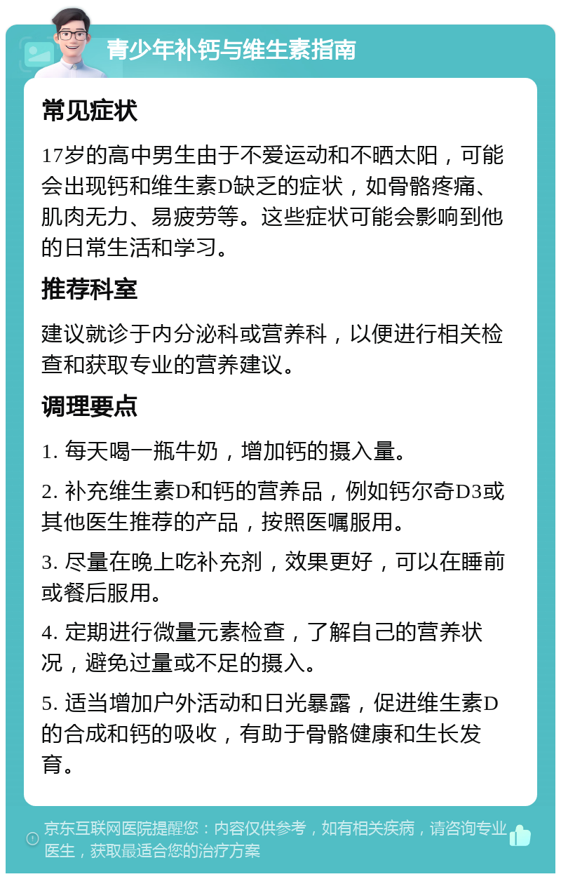 青少年补钙与维生素指南 常见症状 17岁的高中男生由于不爱运动和不晒太阳，可能会出现钙和维生素D缺乏的症状，如骨骼疼痛、肌肉无力、易疲劳等。这些症状可能会影响到他的日常生活和学习。 推荐科室 建议就诊于内分泌科或营养科，以便进行相关检查和获取专业的营养建议。 调理要点 1. 每天喝一瓶牛奶，增加钙的摄入量。 2. 补充维生素D和钙的营养品，例如钙尔奇D3或其他医生推荐的产品，按照医嘱服用。 3. 尽量在晚上吃补充剂，效果更好，可以在睡前或餐后服用。 4. 定期进行微量元素检查，了解自己的营养状况，避免过量或不足的摄入。 5. 适当增加户外活动和日光暴露，促进维生素D的合成和钙的吸收，有助于骨骼健康和生长发育。