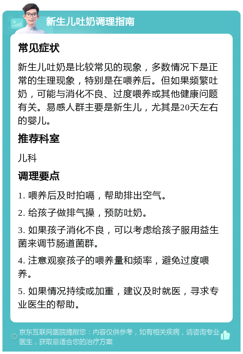 新生儿吐奶调理指南 常见症状 新生儿吐奶是比较常见的现象，多数情况下是正常的生理现象，特别是在喂养后。但如果频繁吐奶，可能与消化不良、过度喂养或其他健康问题有关。易感人群主要是新生儿，尤其是20天左右的婴儿。 推荐科室 儿科 调理要点 1. 喂养后及时拍嗝，帮助排出空气。 2. 给孩子做排气操，预防吐奶。 3. 如果孩子消化不良，可以考虑给孩子服用益生菌来调节肠道菌群。 4. 注意观察孩子的喂养量和频率，避免过度喂养。 5. 如果情况持续或加重，建议及时就医，寻求专业医生的帮助。