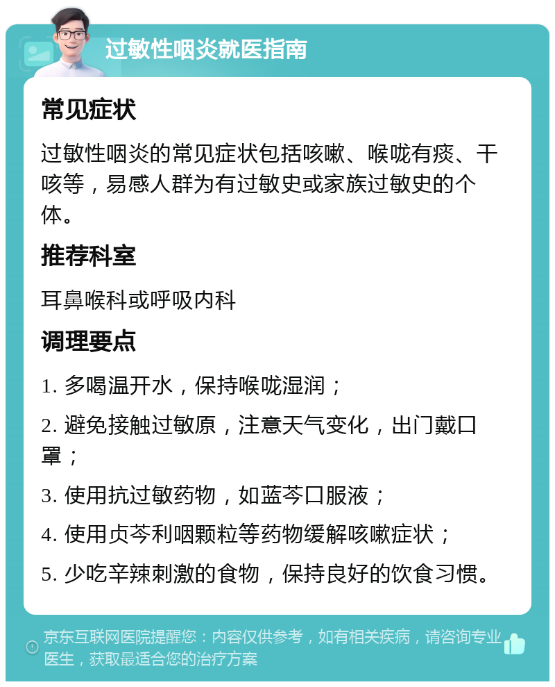 过敏性咽炎就医指南 常见症状 过敏性咽炎的常见症状包括咳嗽、喉咙有痰、干咳等，易感人群为有过敏史或家族过敏史的个体。 推荐科室 耳鼻喉科或呼吸内科 调理要点 1. 多喝温开水，保持喉咙湿润； 2. 避免接触过敏原，注意天气变化，出门戴口罩； 3. 使用抗过敏药物，如蓝芩口服液； 4. 使用贞芩利咽颗粒等药物缓解咳嗽症状； 5. 少吃辛辣刺激的食物，保持良好的饮食习惯。