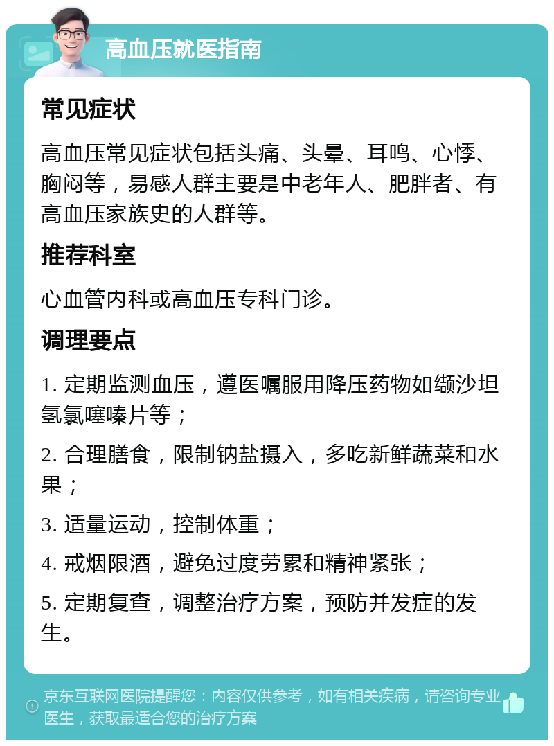 高血压就医指南 常见症状 高血压常见症状包括头痛、头晕、耳鸣、心悸、胸闷等，易感人群主要是中老年人、肥胖者、有高血压家族史的人群等。 推荐科室 心血管内科或高血压专科门诊。 调理要点 1. 定期监测血压，遵医嘱服用降压药物如缬沙坦氢氯噻嗪片等； 2. 合理膳食，限制钠盐摄入，多吃新鲜蔬菜和水果； 3. 适量运动，控制体重； 4. 戒烟限酒，避免过度劳累和精神紧张； 5. 定期复查，调整治疗方案，预防并发症的发生。