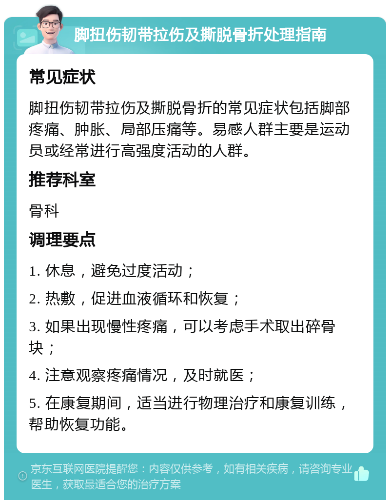 脚扭伤韧带拉伤及撕脱骨折处理指南 常见症状 脚扭伤韧带拉伤及撕脱骨折的常见症状包括脚部疼痛、肿胀、局部压痛等。易感人群主要是运动员或经常进行高强度活动的人群。 推荐科室 骨科 调理要点 1. 休息，避免过度活动； 2. 热敷，促进血液循环和恢复； 3. 如果出现慢性疼痛，可以考虑手术取出碎骨块； 4. 注意观察疼痛情况，及时就医； 5. 在康复期间，适当进行物理治疗和康复训练，帮助恢复功能。