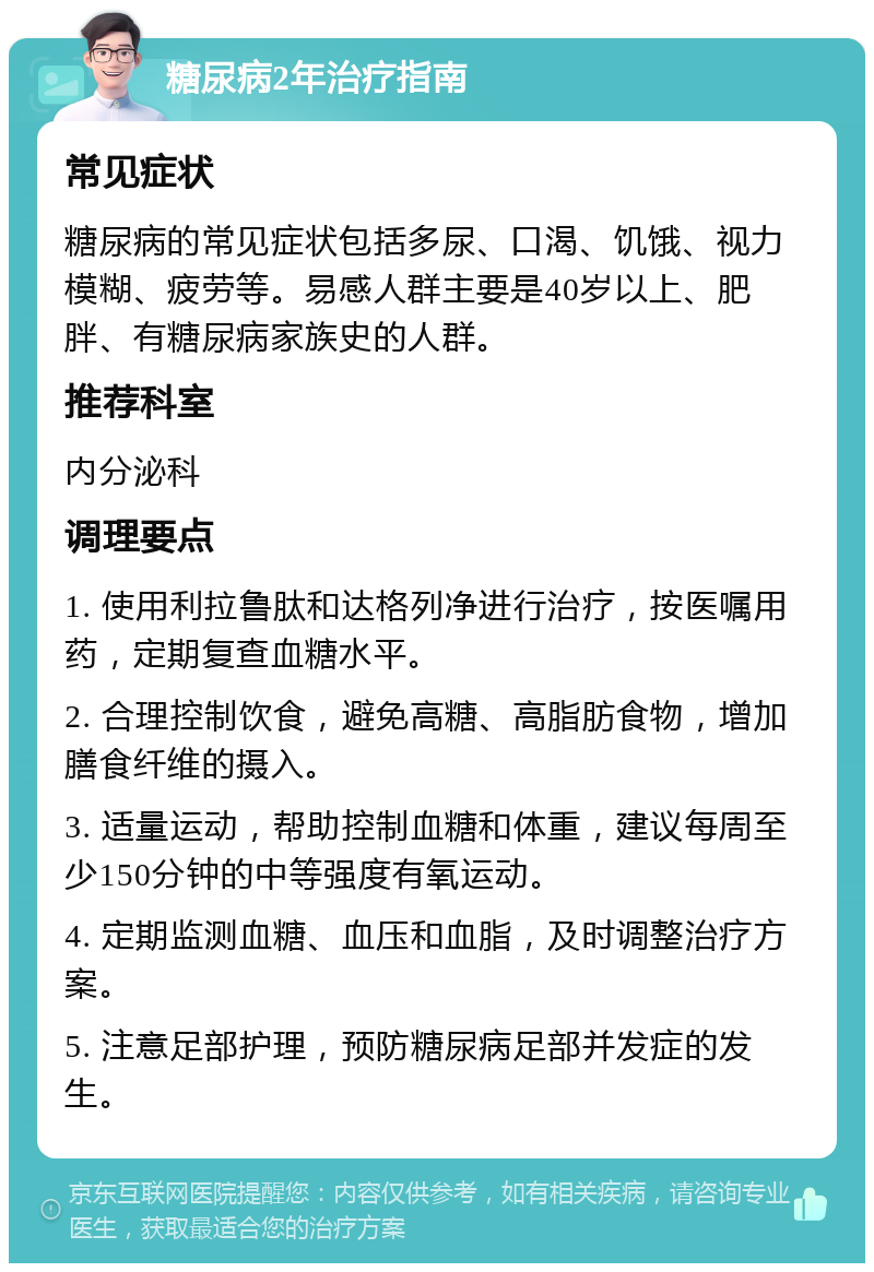 糖尿病2年治疗指南 常见症状 糖尿病的常见症状包括多尿、口渴、饥饿、视力模糊、疲劳等。易感人群主要是40岁以上、肥胖、有糖尿病家族史的人群。 推荐科室 内分泌科 调理要点 1. 使用利拉鲁肽和达格列净进行治疗，按医嘱用药，定期复查血糖水平。 2. 合理控制饮食，避免高糖、高脂肪食物，增加膳食纤维的摄入。 3. 适量运动，帮助控制血糖和体重，建议每周至少150分钟的中等强度有氧运动。 4. 定期监测血糖、血压和血脂，及时调整治疗方案。 5. 注意足部护理，预防糖尿病足部并发症的发生。