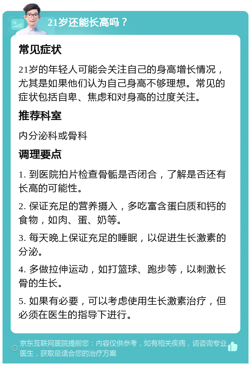 21岁还能长高吗？ 常见症状 21岁的年轻人可能会关注自己的身高增长情况，尤其是如果他们认为自己身高不够理想。常见的症状包括自卑、焦虑和对身高的过度关注。 推荐科室 内分泌科或骨科 调理要点 1. 到医院拍片检查骨骺是否闭合，了解是否还有长高的可能性。 2. 保证充足的营养摄入，多吃富含蛋白质和钙的食物，如肉、蛋、奶等。 3. 每天晚上保证充足的睡眠，以促进生长激素的分泌。 4. 多做拉伸运动，如打篮球、跑步等，以刺激长骨的生长。 5. 如果有必要，可以考虑使用生长激素治疗，但必须在医生的指导下进行。