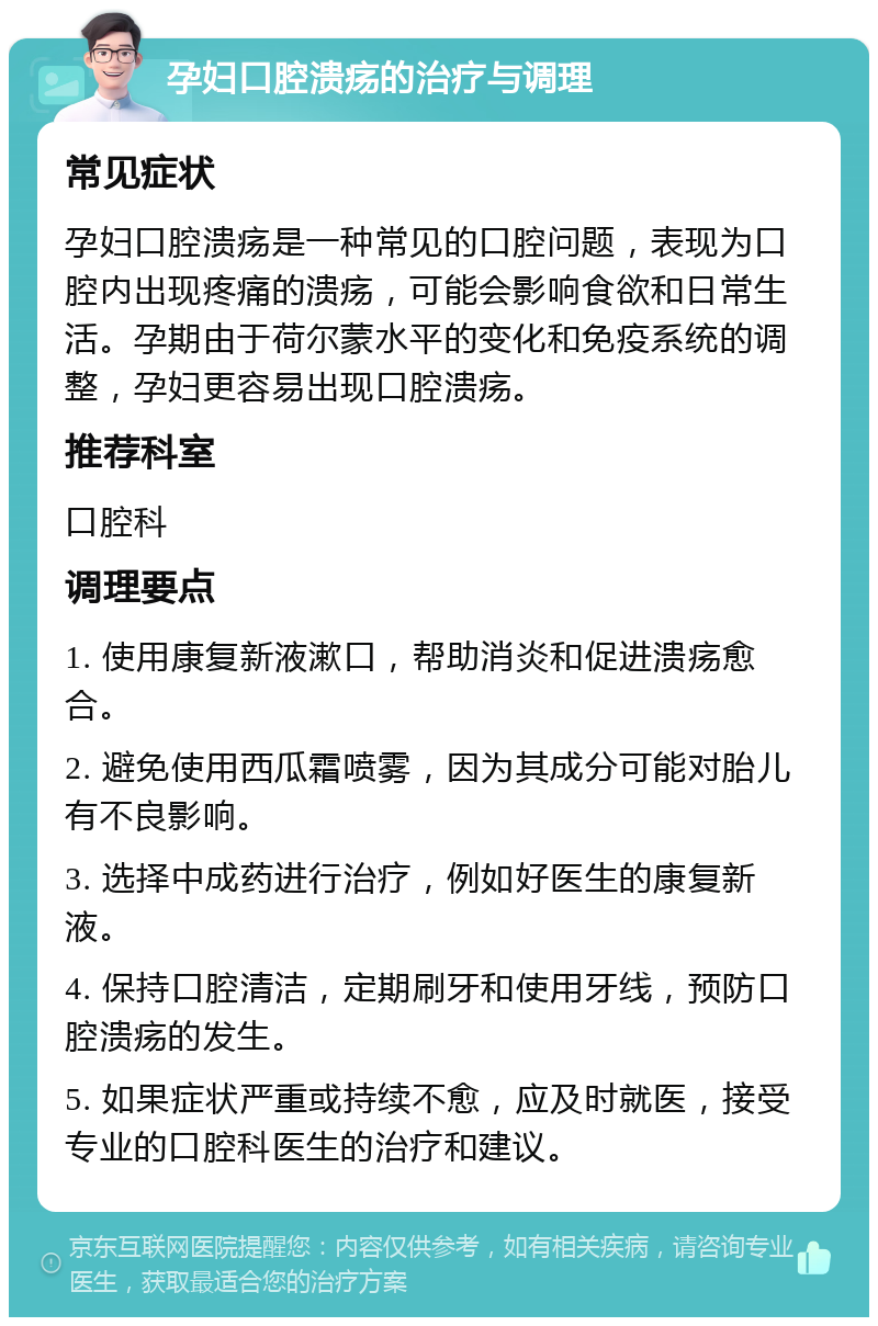 孕妇口腔溃疡的治疗与调理 常见症状 孕妇口腔溃疡是一种常见的口腔问题，表现为口腔内出现疼痛的溃疡，可能会影响食欲和日常生活。孕期由于荷尔蒙水平的变化和免疫系统的调整，孕妇更容易出现口腔溃疡。 推荐科室 口腔科 调理要点 1. 使用康复新液漱口，帮助消炎和促进溃疡愈合。 2. 避免使用西瓜霜喷雾，因为其成分可能对胎儿有不良影响。 3. 选择中成药进行治疗，例如好医生的康复新液。 4. 保持口腔清洁，定期刷牙和使用牙线，预防口腔溃疡的发生。 5. 如果症状严重或持续不愈，应及时就医，接受专业的口腔科医生的治疗和建议。