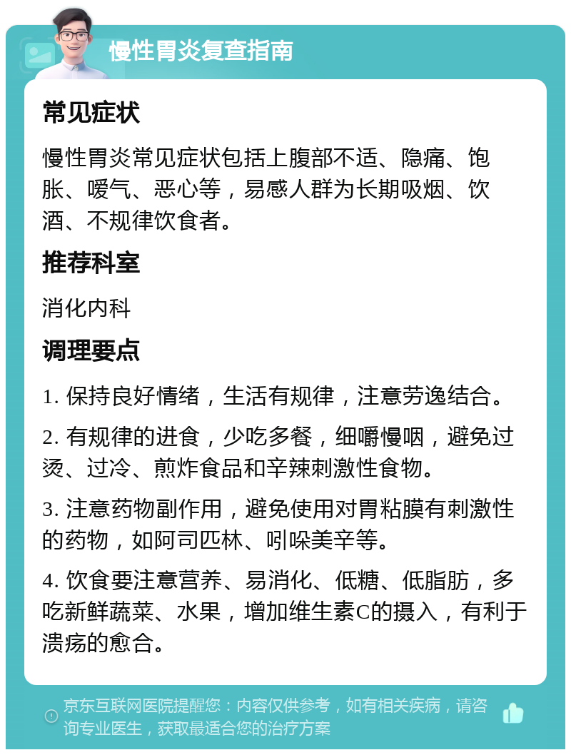 慢性胃炎复查指南 常见症状 慢性胃炎常见症状包括上腹部不适、隐痛、饱胀、嗳气、恶心等，易感人群为长期吸烟、饮酒、不规律饮食者。 推荐科室 消化内科 调理要点 1. 保持良好情绪，生活有规律，注意劳逸结合。 2. 有规律的进食，少吃多餐，细嚼慢咽，避免过烫、过冷、煎炸食品和辛辣刺激性食物。 3. 注意药物副作用，避免使用对胃粘膜有刺激性的药物，如阿司匹林、吲哚美辛等。 4. 饮食要注意营养、易消化、低糖、低脂肪，多吃新鲜蔬菜、水果，增加维生素C的摄入，有利于溃疡的愈合。