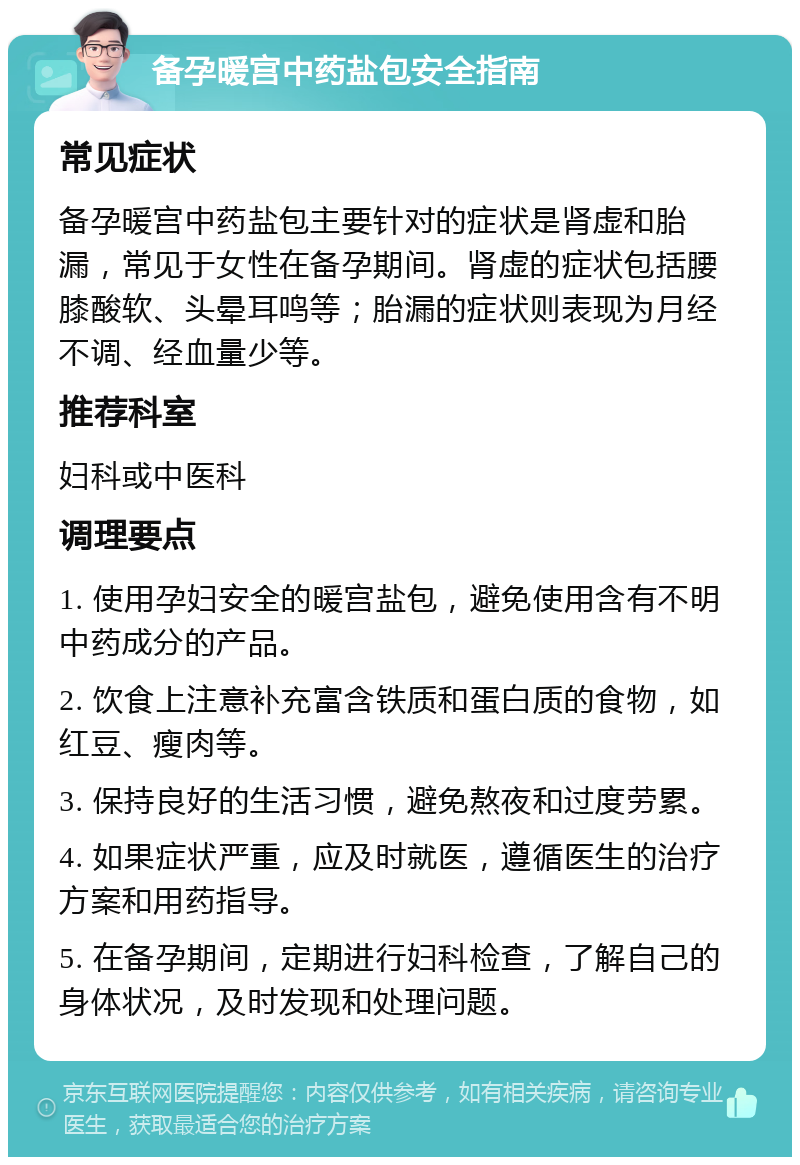 备孕暖宫中药盐包安全指南 常见症状 备孕暖宫中药盐包主要针对的症状是肾虚和胎漏，常见于女性在备孕期间。肾虚的症状包括腰膝酸软、头晕耳鸣等；胎漏的症状则表现为月经不调、经血量少等。 推荐科室 妇科或中医科 调理要点 1. 使用孕妇安全的暖宫盐包，避免使用含有不明中药成分的产品。 2. 饮食上注意补充富含铁质和蛋白质的食物，如红豆、瘦肉等。 3. 保持良好的生活习惯，避免熬夜和过度劳累。 4. 如果症状严重，应及时就医，遵循医生的治疗方案和用药指导。 5. 在备孕期间，定期进行妇科检查，了解自己的身体状况，及时发现和处理问题。