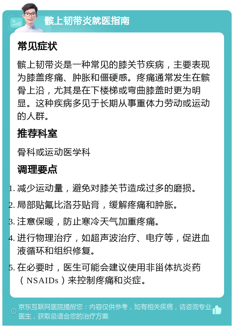 髌上韧带炎就医指南 常见症状 髌上韧带炎是一种常见的膝关节疾病，主要表现为膝盖疼痛、肿胀和僵硬感。疼痛通常发生在髌骨上沿，尤其是在下楼梯或弯曲膝盖时更为明显。这种疾病多见于长期从事重体力劳动或运动的人群。 推荐科室 骨科或运动医学科 调理要点 减少运动量，避免对膝关节造成过多的磨损。 局部贴氟比洛芬贴膏，缓解疼痛和肿胀。 注意保暖，防止寒冷天气加重疼痛。 进行物理治疗，如超声波治疗、电疗等，促进血液循环和组织修复。 在必要时，医生可能会建议使用非甾体抗炎药（NSAIDs）来控制疼痛和炎症。