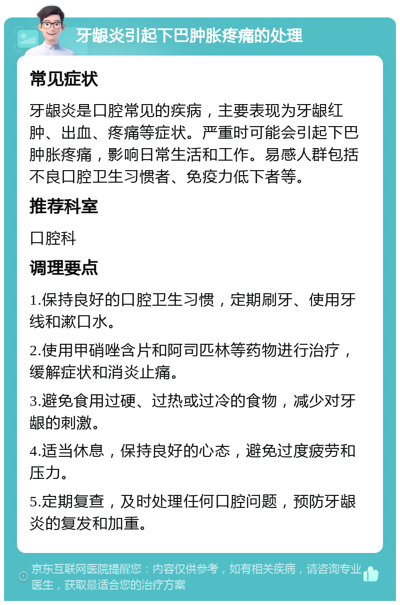 牙龈炎引起下巴肿胀疼痛的处理 常见症状 牙龈炎是口腔常见的疾病，主要表现为牙龈红肿、出血、疼痛等症状。严重时可能会引起下巴肿胀疼痛，影响日常生活和工作。易感人群包括不良口腔卫生习惯者、免疫力低下者等。 推荐科室 口腔科 调理要点 1.保持良好的口腔卫生习惯，定期刷牙、使用牙线和漱口水。 2.使用甲硝唑含片和阿司匹林等药物进行治疗，缓解症状和消炎止痛。 3.避免食用过硬、过热或过冷的食物，减少对牙龈的刺激。 4.适当休息，保持良好的心态，避免过度疲劳和压力。 5.定期复查，及时处理任何口腔问题，预防牙龈炎的复发和加重。