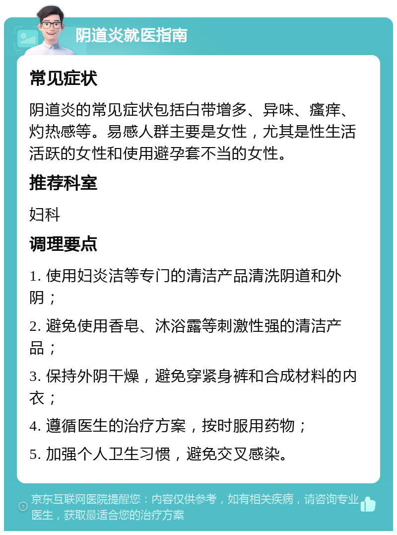 阴道炎就医指南 常见症状 阴道炎的常见症状包括白带增多、异味、瘙痒、灼热感等。易感人群主要是女性，尤其是性生活活跃的女性和使用避孕套不当的女性。 推荐科室 妇科 调理要点 1. 使用妇炎洁等专门的清洁产品清洗阴道和外阴； 2. 避免使用香皂、沐浴露等刺激性强的清洁产品； 3. 保持外阴干燥，避免穿紧身裤和合成材料的内衣； 4. 遵循医生的治疗方案，按时服用药物； 5. 加强个人卫生习惯，避免交叉感染。