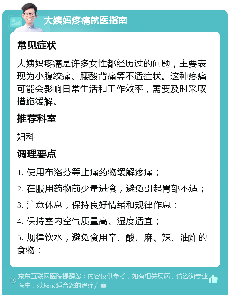 大姨妈疼痛就医指南 常见症状 大姨妈疼痛是许多女性都经历过的问题，主要表现为小腹绞痛、腰酸背痛等不适症状。这种疼痛可能会影响日常生活和工作效率，需要及时采取措施缓解。 推荐科室 妇科 调理要点 1. 使用布洛芬等止痛药物缓解疼痛； 2. 在服用药物前少量进食，避免引起胃部不适； 3. 注意休息，保持良好情绪和规律作息； 4. 保持室内空气质量高、湿度适宜； 5. 规律饮水，避免食用辛、酸、麻、辣、油炸的食物；