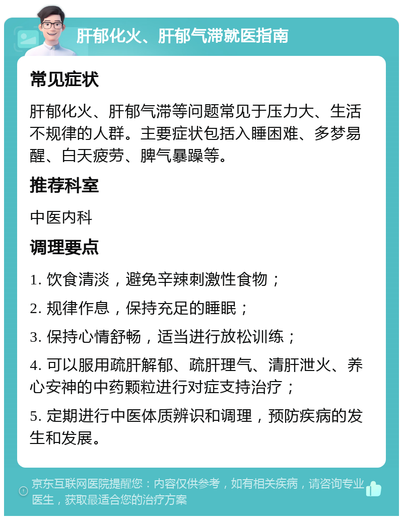 肝郁化火、肝郁气滞就医指南 常见症状 肝郁化火、肝郁气滞等问题常见于压力大、生活不规律的人群。主要症状包括入睡困难、多梦易醒、白天疲劳、脾气暴躁等。 推荐科室 中医内科 调理要点 1. 饮食清淡，避免辛辣刺激性食物； 2. 规律作息，保持充足的睡眠； 3. 保持心情舒畅，适当进行放松训练； 4. 可以服用疏肝解郁、疏肝理气、清肝泄火、养心安神的中药颗粒进行对症支持治疗； 5. 定期进行中医体质辨识和调理，预防疾病的发生和发展。