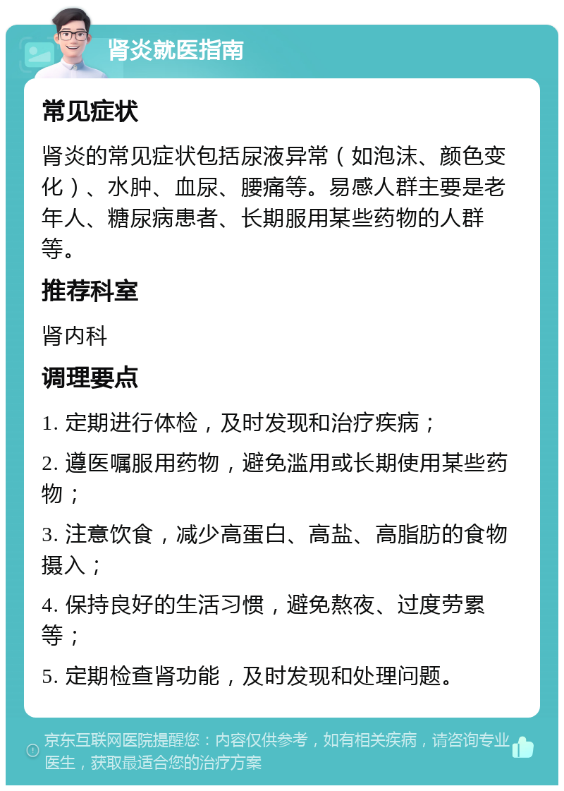 肾炎就医指南 常见症状 肾炎的常见症状包括尿液异常（如泡沫、颜色变化）、水肿、血尿、腰痛等。易感人群主要是老年人、糖尿病患者、长期服用某些药物的人群等。 推荐科室 肾内科 调理要点 1. 定期进行体检，及时发现和治疗疾病； 2. 遵医嘱服用药物，避免滥用或长期使用某些药物； 3. 注意饮食，减少高蛋白、高盐、高脂肪的食物摄入； 4. 保持良好的生活习惯，避免熬夜、过度劳累等； 5. 定期检查肾功能，及时发现和处理问题。