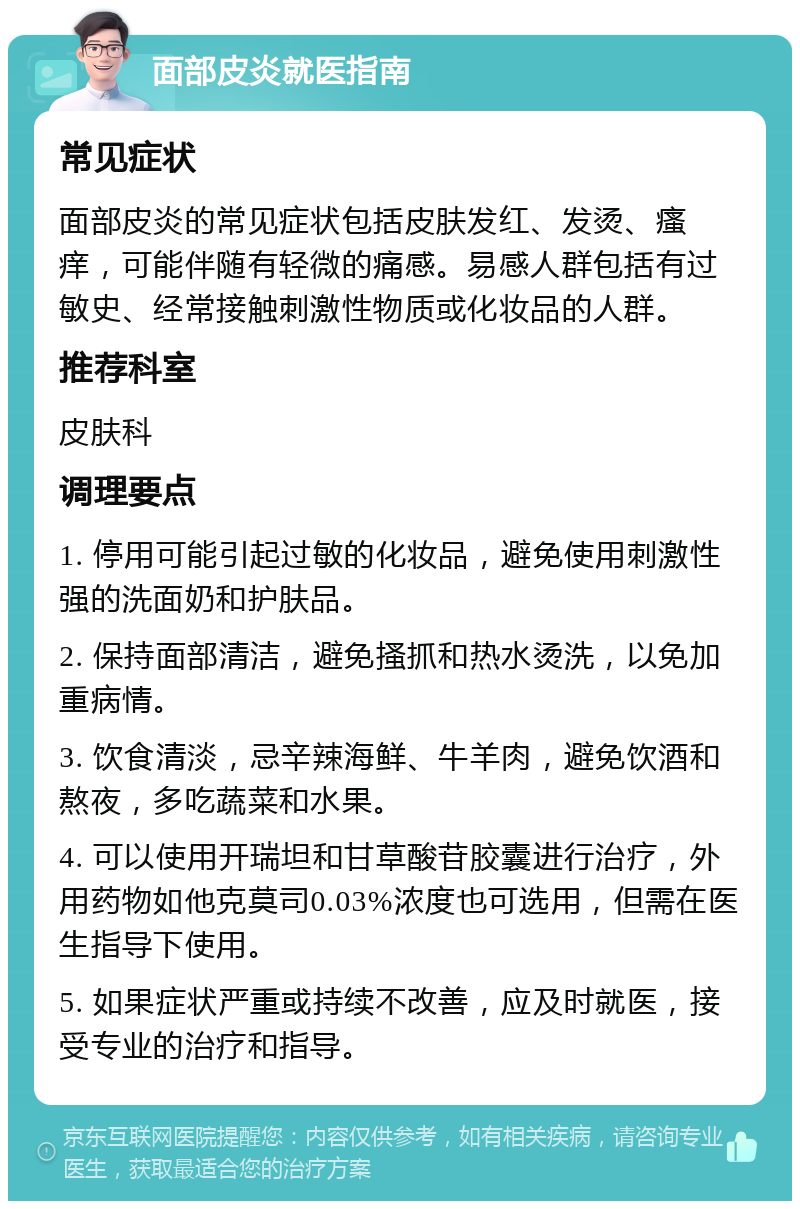 面部皮炎就医指南 常见症状 面部皮炎的常见症状包括皮肤发红、发烫、瘙痒，可能伴随有轻微的痛感。易感人群包括有过敏史、经常接触刺激性物质或化妆品的人群。 推荐科室 皮肤科 调理要点 1. 停用可能引起过敏的化妆品，避免使用刺激性强的洗面奶和护肤品。 2. 保持面部清洁，避免搔抓和热水烫洗，以免加重病情。 3. 饮食清淡，忌辛辣海鲜、牛羊肉，避免饮酒和熬夜，多吃蔬菜和水果。 4. 可以使用开瑞坦和甘草酸苷胶囊进行治疗，外用药物如他克莫司0.03%浓度也可选用，但需在医生指导下使用。 5. 如果症状严重或持续不改善，应及时就医，接受专业的治疗和指导。