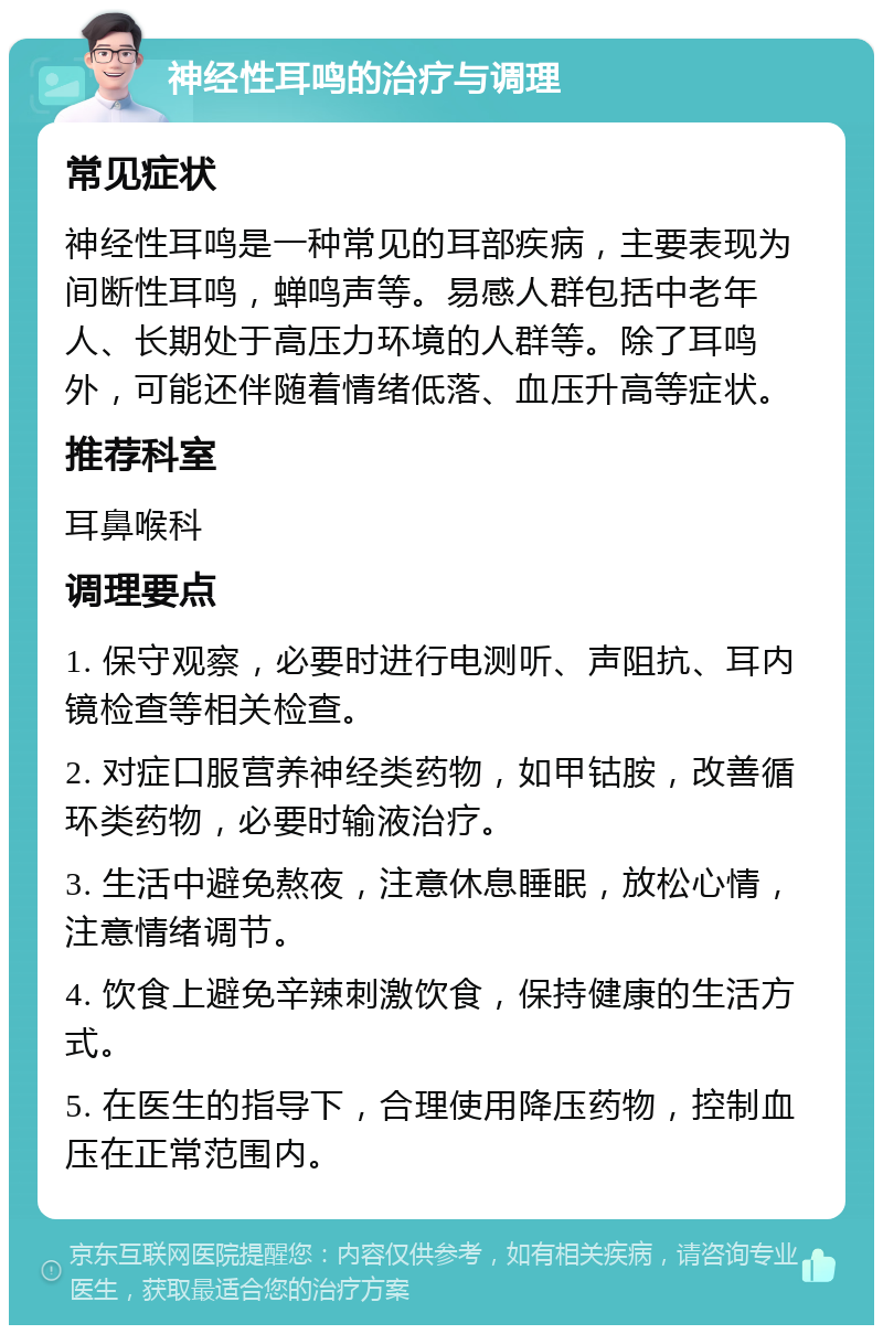 神经性耳鸣的治疗与调理 常见症状 神经性耳鸣是一种常见的耳部疾病，主要表现为间断性耳鸣，蝉鸣声等。易感人群包括中老年人、长期处于高压力环境的人群等。除了耳鸣外，可能还伴随着情绪低落、血压升高等症状。 推荐科室 耳鼻喉科 调理要点 1. 保守观察，必要时进行电测听、声阻抗、耳内镜检查等相关检查。 2. 对症口服营养神经类药物，如甲钴胺，改善循环类药物，必要时输液治疗。 3. 生活中避免熬夜，注意休息睡眠，放松心情，注意情绪调节。 4. 饮食上避免辛辣刺激饮食，保持健康的生活方式。 5. 在医生的指导下，合理使用降压药物，控制血压在正常范围内。